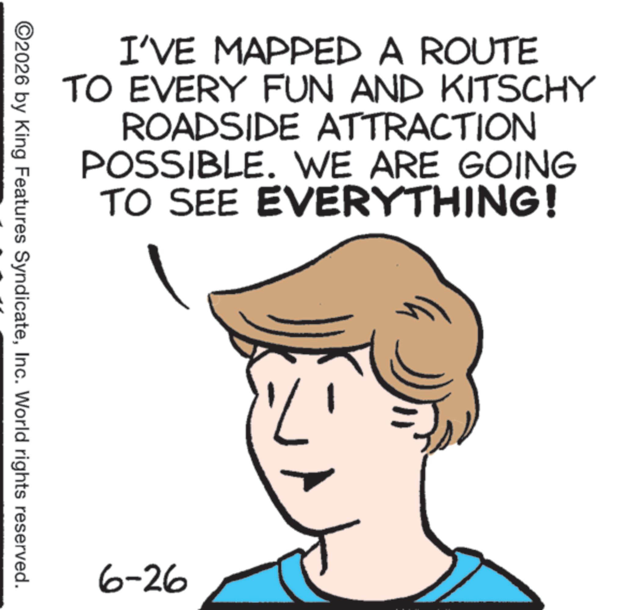 Graphics OCR: I'VE MAPPED A ROUTE TO EVERY FUN AND KITSCHY ROADSIDE ATTRACTION POSSIBLE. WE ARE GOING TO SEE EVERYTHING! ©2026 by King Features SyndicateInc. World rights reserved. 6-26 I'VE MAPPED A ROUTE TO EVERY FUN AND KITSCHY ROADSIDE ATTRACTION POSSIBLE . WE ARE GOING TO SEE EVERYTHING ! © 2026 by King Features SyndicateInc. World rights reserved . 6-26