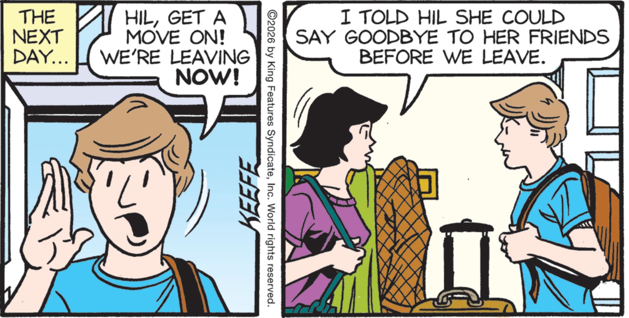 Animated cartoon OCR: THE NEXT DAY... HILGET A MOVE ON! WE'RE LEAVING NOW! KEEFE 2026 by King Features SyndicateInc. World rights reserved. I TOLD HIL SHE COULD SAY GOODBYE TO HER FRIENDS BEFORE WE LEAVE. THE NEXT DAY ... HILGET A MOVE ON ! WE'RE LEAVING NOW ! KEEFE 2026 by King Features SyndicateInc. World rights reserved . I TOLD HIL SHE COULD SAY GOODBYE TO HER FRIENDS BEFORE WE LEAVE .