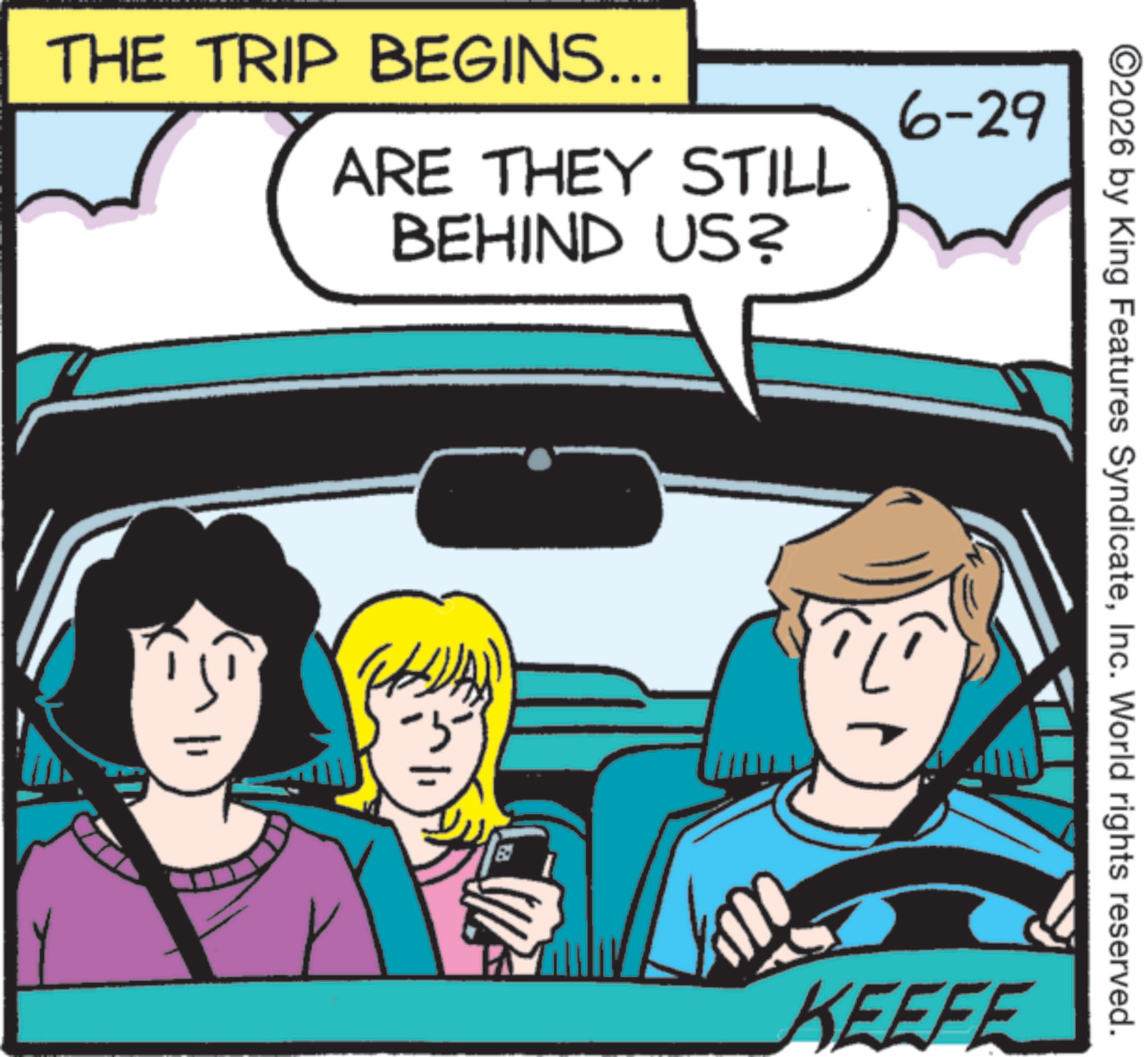 Fiction OCR: THE TRIP BEGINS... ARE THEY STILL BEHIND US? 6-29 ©2026 by King Features SyndicateInc. World rights reserved. KEEFE THE TRIP BEGINS ... ARE THEY STILL BEHIND US ? 6-29 © 2026 by King Features SyndicateInc. World rights reserved . KEEFE