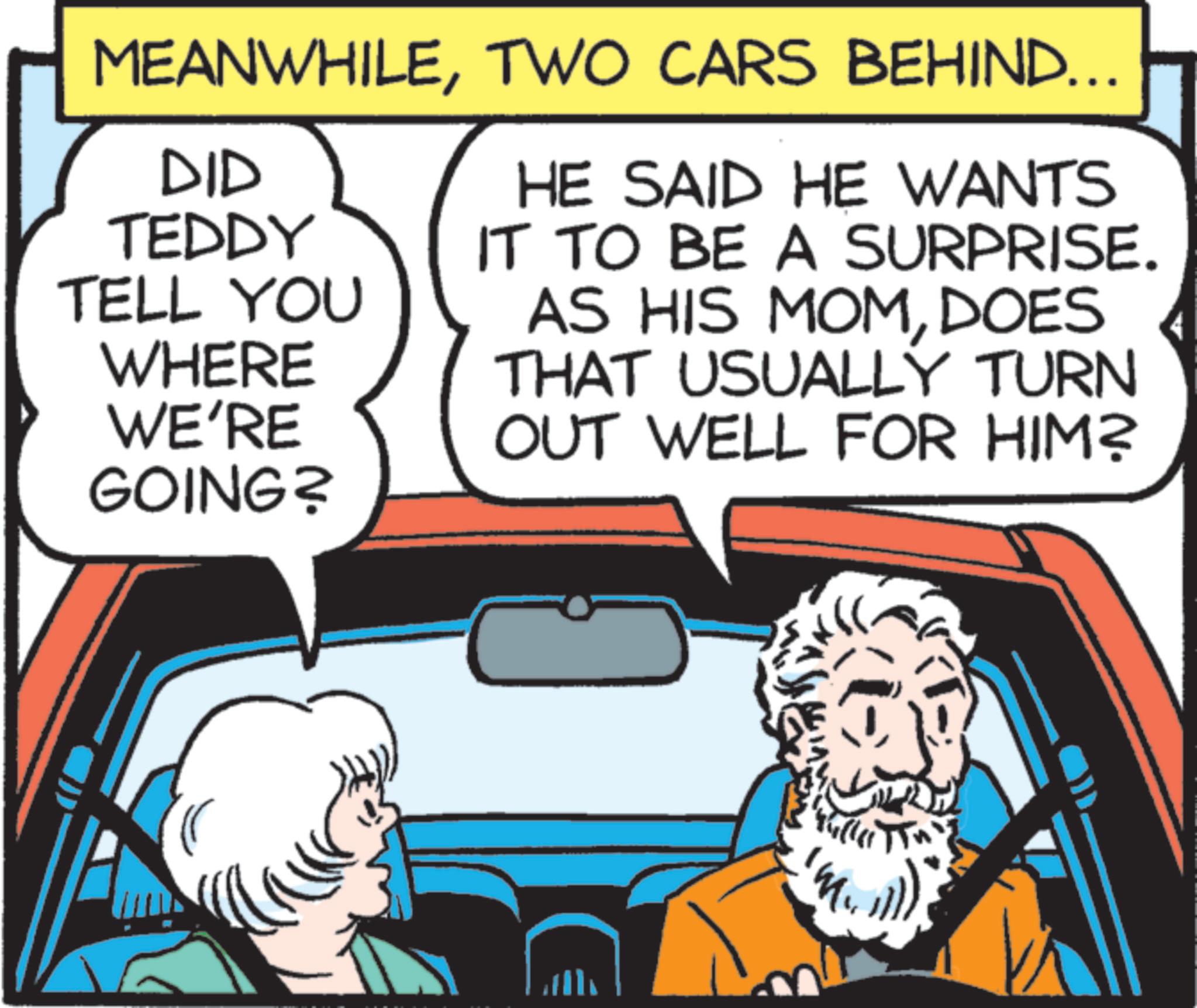 Graphics OCR: MEANWHILETWO CARS BEHIND... TELL YOU DID TEDDY WHERE WE'RE GOING? HE SAID HE WANTS IT TO BE A SURPRISE. AS HIS MOMDOES THAT USUALLY TURN OUT WELL FOR HIM? MEANWHILETWO CARS BEHIND ... TELL YOU DID TEDDY WHERE WE'RE GOING ? HE SAID HE WANTS IT TO BE A SURPRISE . AS HIS MOMDOES THAT USUALLY TURN OUT WELL FOR HIM ?