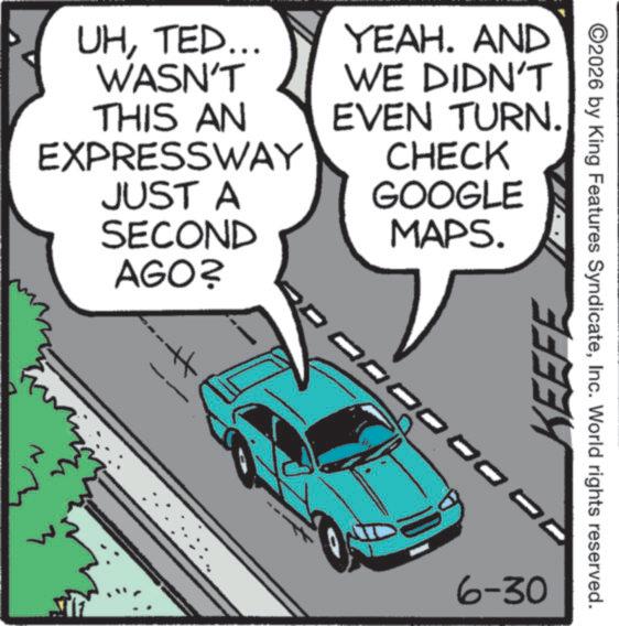 Traffic OCR: UHTED... WASN'T THIS AN EXPRESSWAY JUST A SECOND AGO? YEAH. AND WE DIDN'T EVEN TURN. CHECK GOOGLE MAPS. 3 ©2026 by King Features SyndicateInc. World rights reserved. KEEFE 6-30 UHTED ... WASN'T THIS AN EXPRESSWAY JUST A SECOND AGO ? YEAH . AND WE DIDN'T EVEN TURN . CHECK GOOGLE MAPS . 3 © 2026 by King Features SyndicateInc. World rights reserved . KEEFE 6-30