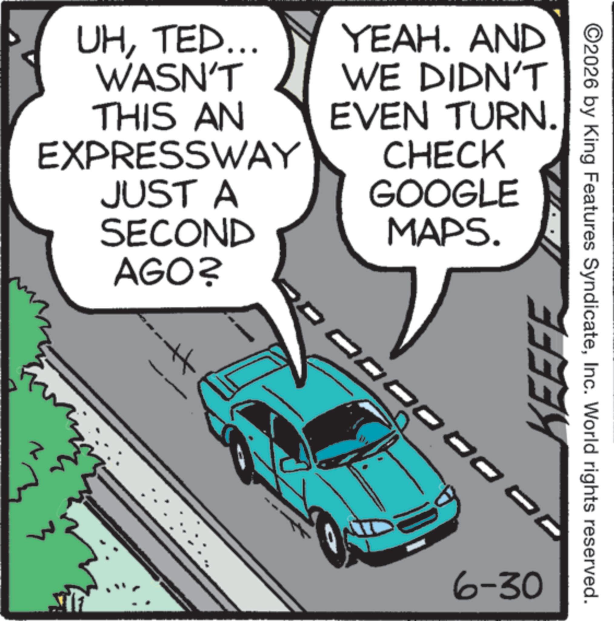 Traffic OCR: UHTED... WASN'T THIS AN EXPRESSWAY JUST A SECOND AGO? YEAH. AND WE DIDN'T EVEN TURN. CHECK GOOGLE MAPS. 3 ©2026 by King Features SyndicateInc. World rights reserved. KEEFE 6-30 UHTED ... WASN'T THIS AN EXPRESSWAY JUST A SECOND AGO ? YEAH . AND WE DIDN'T EVEN TURN . CHECK GOOGLE MAPS . 3 © 2026 by King Features SyndicateInc. World rights reserved . KEEFE 6-30