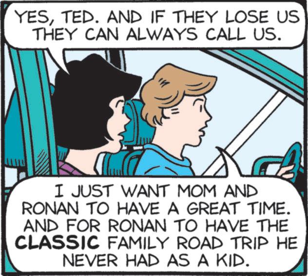 Comics OCR: YESTED. AND IF THEY LOSE US THEY CAN ALWAYS CALL US. I JUST WANT MOM AND RONAN TO HAVE A GREAT TIME. AND FOR RONAN TO HAVE THE CLASSIC FAMILY ROAD TRIP HE NEVER HAD AS A KID. YESTED . AND IF THEY LOSE US THEY CAN ALWAYS CALL US . I JUST WANT MOM AND RONAN TO HAVE A GREAT TIME . AND FOR RONAN TO HAVE THE CLASSIC FAMILY ROAD TRIP HE NEVER HAD AS A KID .