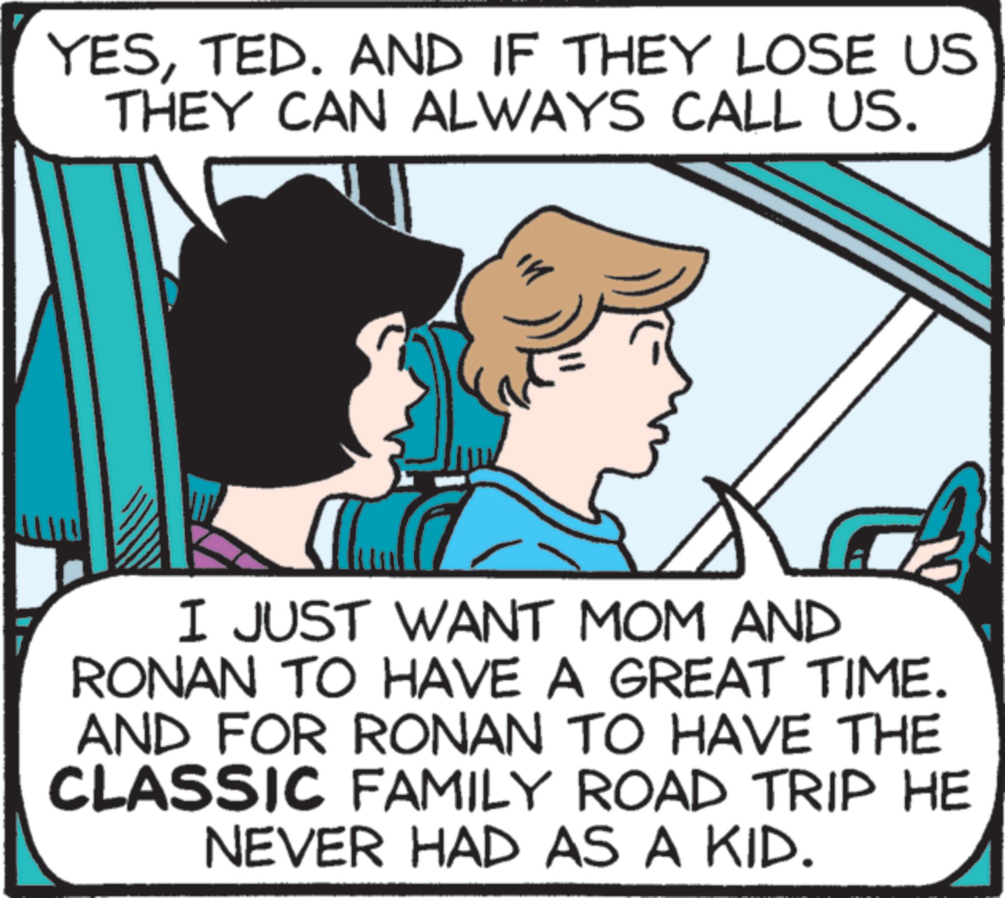 Comics OCR: YESTED. AND IF THEY LOSE US THEY CAN ALWAYS CALL US. I JUST WANT MOM AND RONAN TO HAVE A GREAT TIME. AND FOR RONAN TO HAVE THE CLASSIC FAMILY ROAD TRIP HE NEVER HAD AS A KID. YESTED . AND IF THEY LOSE US THEY CAN ALWAYS CALL US . I JUST WANT MOM AND RONAN TO HAVE A GREAT TIME . AND FOR RONAN TO HAVE THE CLASSIC FAMILY ROAD TRIP HE NEVER HAD AS A KID .