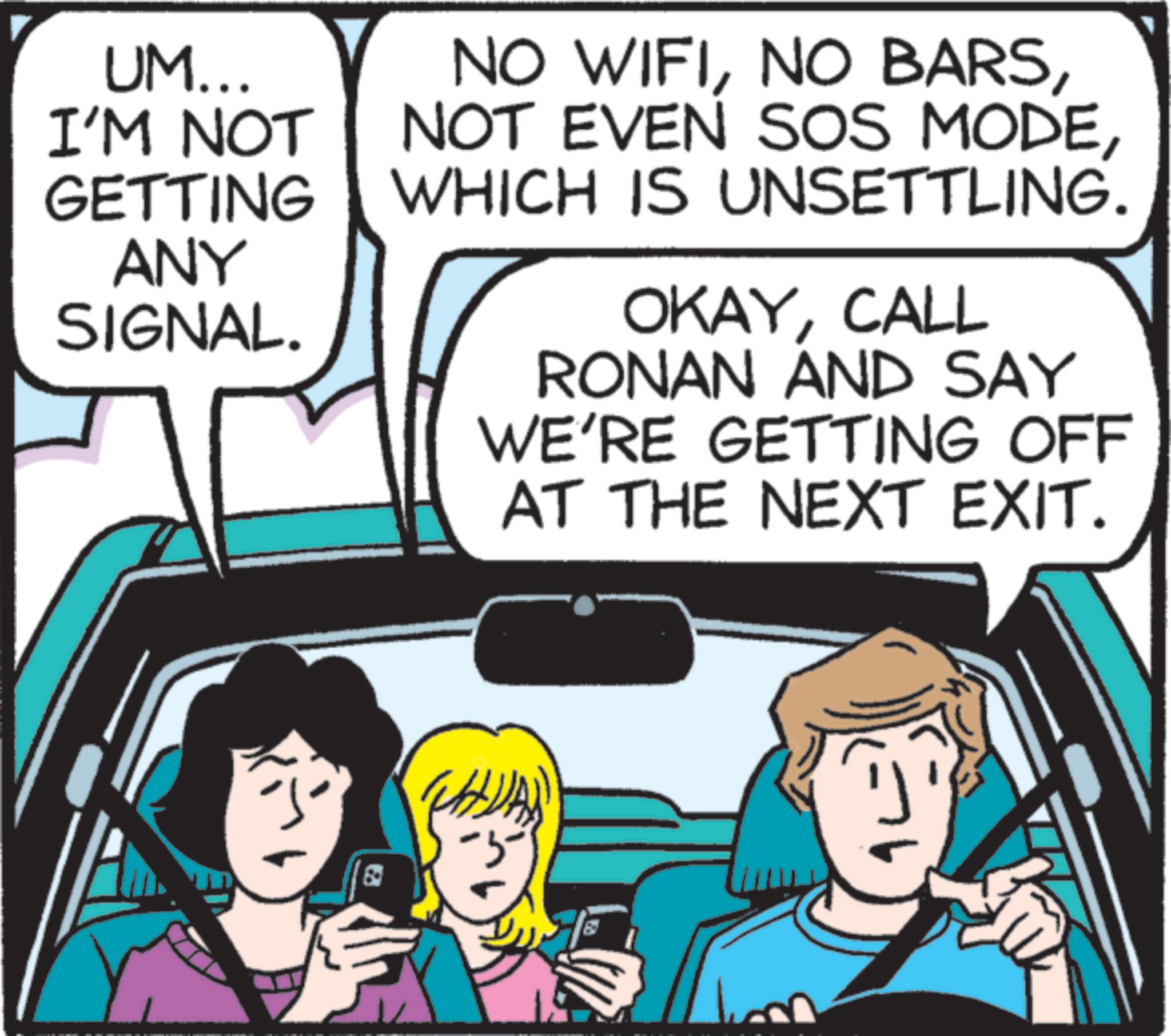 Comic book OCR: UM... I'M NOT GETTING ANY SIGNAL. NO WIFIWHICH IS UNSETTLING. OKAYCALL RONAN AND SAY WE'RE GETTING OFF AT THE NEXT EXIT. a UM ... I'M NOT GETTING ANY SIGNAL . NO WIFINO BARSNOT EVEN SOS MODEWHICH IS UNSETTLING . OKAYCALL RONAN AND SAY WE'RE GETTING OFF AT THE NEXT EXIT . a