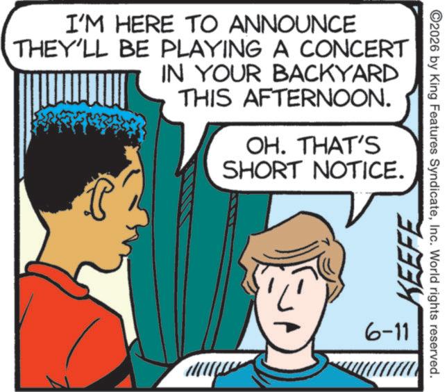 Animation OCR: I'M HERE TO ANNOUNCE THEY'LL BE PLAYING A CONCERT IN YOUR BACKYARD THIS AFTERNOON. OH. THAT'S SHORT NOTICE. KEEFE 6-11 ©2026 by King Features SyndicateInc. World rights reserved. I'M HERE TO ANNOUNCE THEY'LL BE PLAYING A CONCERT IN YOUR BACKYARD THIS AFTERNOON . OH . THAT'S SHORT NOTICE . KEEFE 6-11 © 2026 by King Features SyndicateInc. World rights reserved .