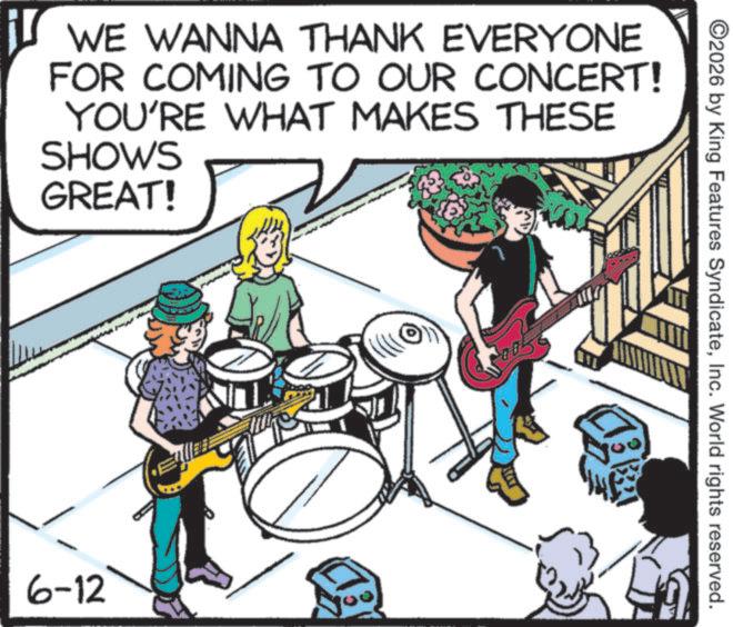 Percussion OCR: iS WE WANNA THANK EVERYONE FOR COMING TO OUR CONCERT! YOU'RE WHAT MAKES THESE SHOWS GREAT! 6-12 ©2026 by King Features SyndicateInc. World rights reserved. iS WE WANNA THANK EVERYONE FOR COMING TO OUR CONCERT ! YOU'RE WHAT MAKES THESE SHOWS GREAT ! 6-12 © 2026 by King Features SyndicateInc. World rights reserved .