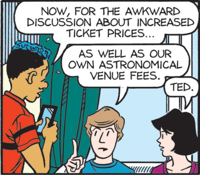 Publication OCR: NOWFOR THE AWKWARD DISCUSSION ABOUT INCREASED TICKET PRICES... AS WELL AS OUR OWN ASTRONOMICAL VENUE FEES. TED. NOWFOR THE AWKWARD DISCUSSION ABOUT INCREASED TICKET PRICES ... AS WELL AS OUR OWN ASTRONOMICAL VENUE FEES . TED .