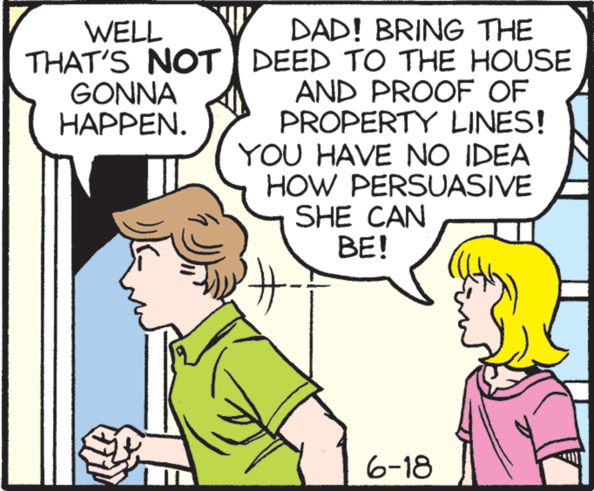 Pleased OCR: WELL THAT'S NOT GONNA DAD! BRING THE DEED TO THE HOUSE HAPPEN. AND PROOF OF YOU HAVE NO IDEA HOW PERSUASIVE SHE CAN BE! PROPERTY LINES! 6-18 WELL THAT'S NOT GONNA DAD ! BRING THE DEED TO THE HOUSE HAPPEN . AND PROOF OF YOU HAVE NO IDEA HOW PERSUASIVE SHE CAN BE ! PROPERTY LINES ! 6-18