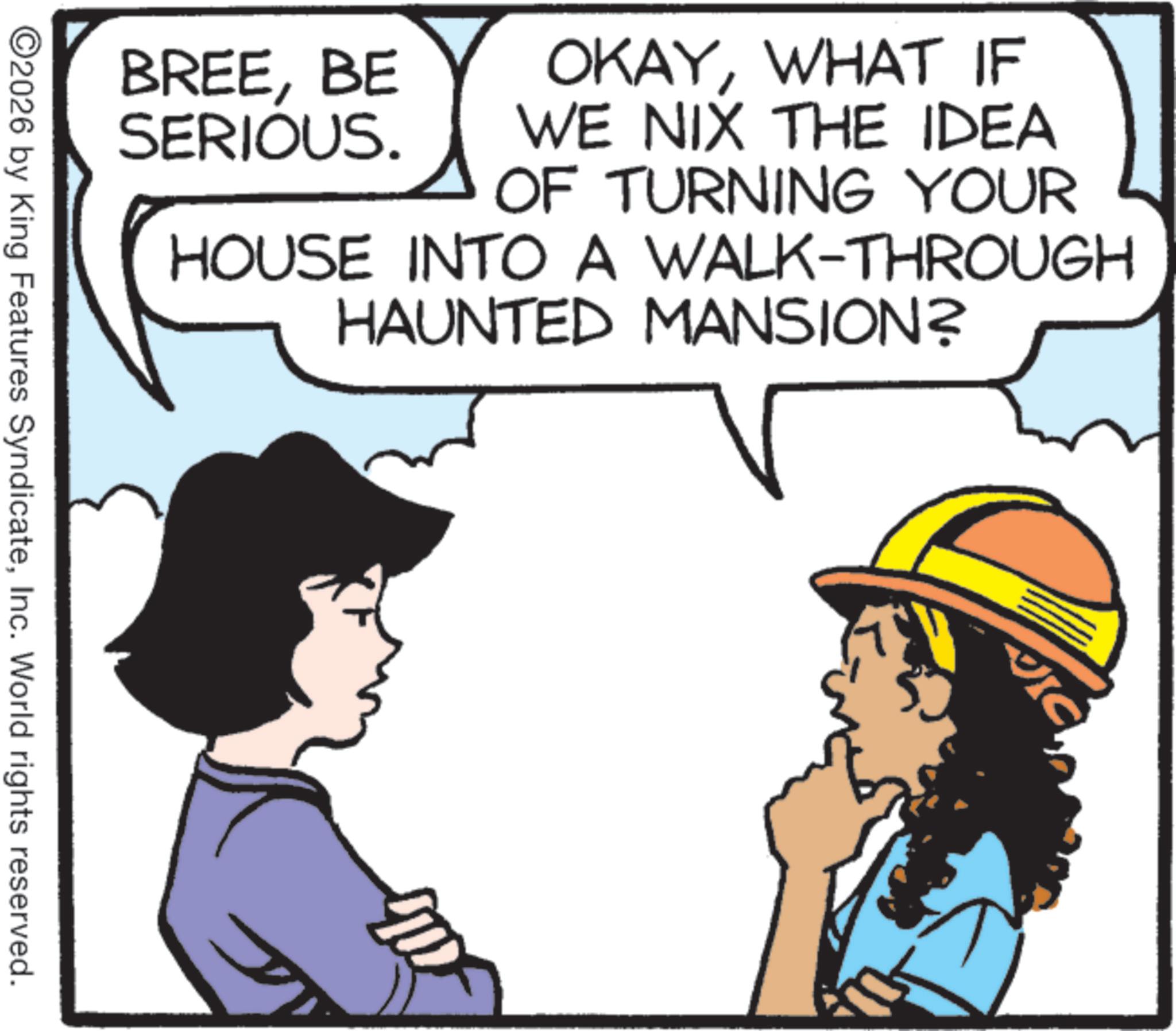Pleased OCR: OKAYWHAT IF WE NIX THE IDEA BREEBE SERIOUS. OF TURNING YOUR HOUSE INTO A WALK-THROUGH HAUNTED MANSION? ©2026 by King Features SyndicateInc. World rights reserved. VIC OKAYWHAT IF WE NIX THE IDEA BREEBE SERIOUS . OF TURNING YOUR HOUSE INTO A WALK - THROUGH HAUNTED MANSION ? © 2026 by King Features SyndicateInc. World rights reserved . VIC