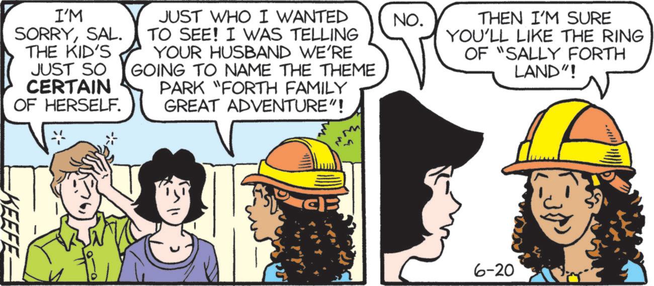 Fictional character OCR: NO. THEN I'M SURE YOU'LL LIKE THE RING OF "SALLY FORTH LAND"! I'M SORRYSAL. THE KID'S JUST SO CERTAIN JUST WHO I WANTED TO SEE! I WAS TELLING YOUR HUSBAND WE'RE GOING TO NAME THE THEME OF HERSELF. PARK "FORTH FAMILY GREAT ADVENTURE"! KEEFE ?? 6-20 NO . THEN I'M SURE YOU'LL LIKE THE RING OF " SALLY FORTH LAND " ! I'M SORRYSAL . THE KID'S JUST SO CERTAIN JUST WHO I WANTED TO SEE ! I WAS TELLING YOUR HUSBAND WE'RE GOING TO NAME THE THEME OF HERSELF . PARK " FORTH FAMILY GREAT ADVENTURE " ! KEEFE ?? 6-20