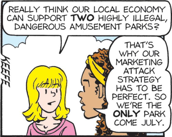 Comic book OCR: KEEFE REALLY THINK OUR LOCAL ECONOMY CAN SUPPORT TWO HIGHLY ILLEGALDANGEROUS AMUSEMENT PARKS? THAT'S WHY OUR MARKETING ATTACK STRATEGY HAS TO BE PERFECT. SO WE'RE THE ONLY PARK COME JULY. KEEFE REALLY THINK OUR LOCAL ECONOMY CAN SUPPORT TWO HIGHLY ILLEGALDANGEROUS AMUSEMENT PARKS ? THAT'S WHY OUR MARKETING ATTACK STRATEGY HAS TO BE PERFECT . SO WE'RE THE ONLY PARK COME JULY .
