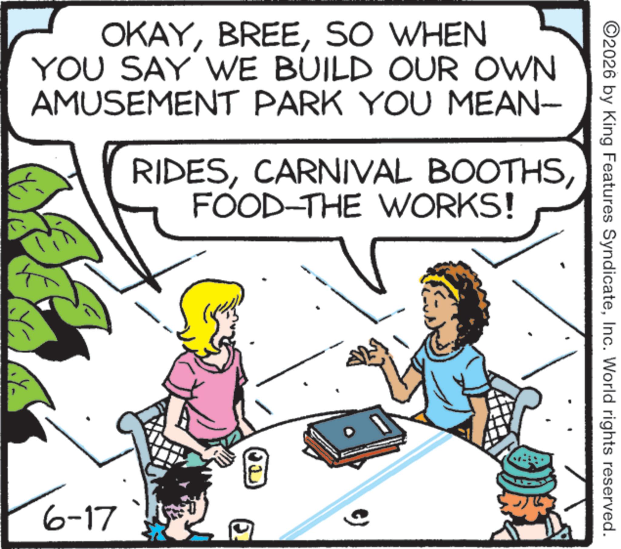 Pleased OCR: OKAYSO WHEN YOU SAY WE BUILD OUR OWN AMUSEMENT PARK YOU MEAN- RIDESFOOD-THE WORKS! 6-17 ©2026 by King Features SyndicateInc. World rights reserved. OKAYSO WHEN YOU SAY WE BUILD OUR OWN AMUSEMENT PARK YOU MEAN- RIDESCARNIVAL BOOTHSFOOD - THE WORKS ! 6-17 © 2026 by King Features SyndicateInc. World rights reserved .