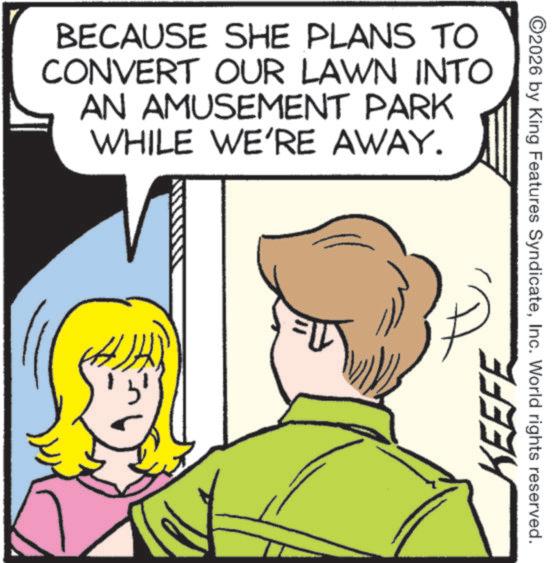 Animation OCR: BECAUSE SHE PLANS TO CONVERT OUR LAWN INTO AN AMUSEMENT PARK WHILE WE'RE AWAY. KEEFE ©2026 by King Features SyndicateInc. World rights reserved. BECAUSE SHE PLANS TO CONVERT OUR LAWN INTO AN AMUSEMENT PARK WHILE WE'RE AWAY . KEEFE © 2026 by King Features SyndicateInc. World rights reserved .