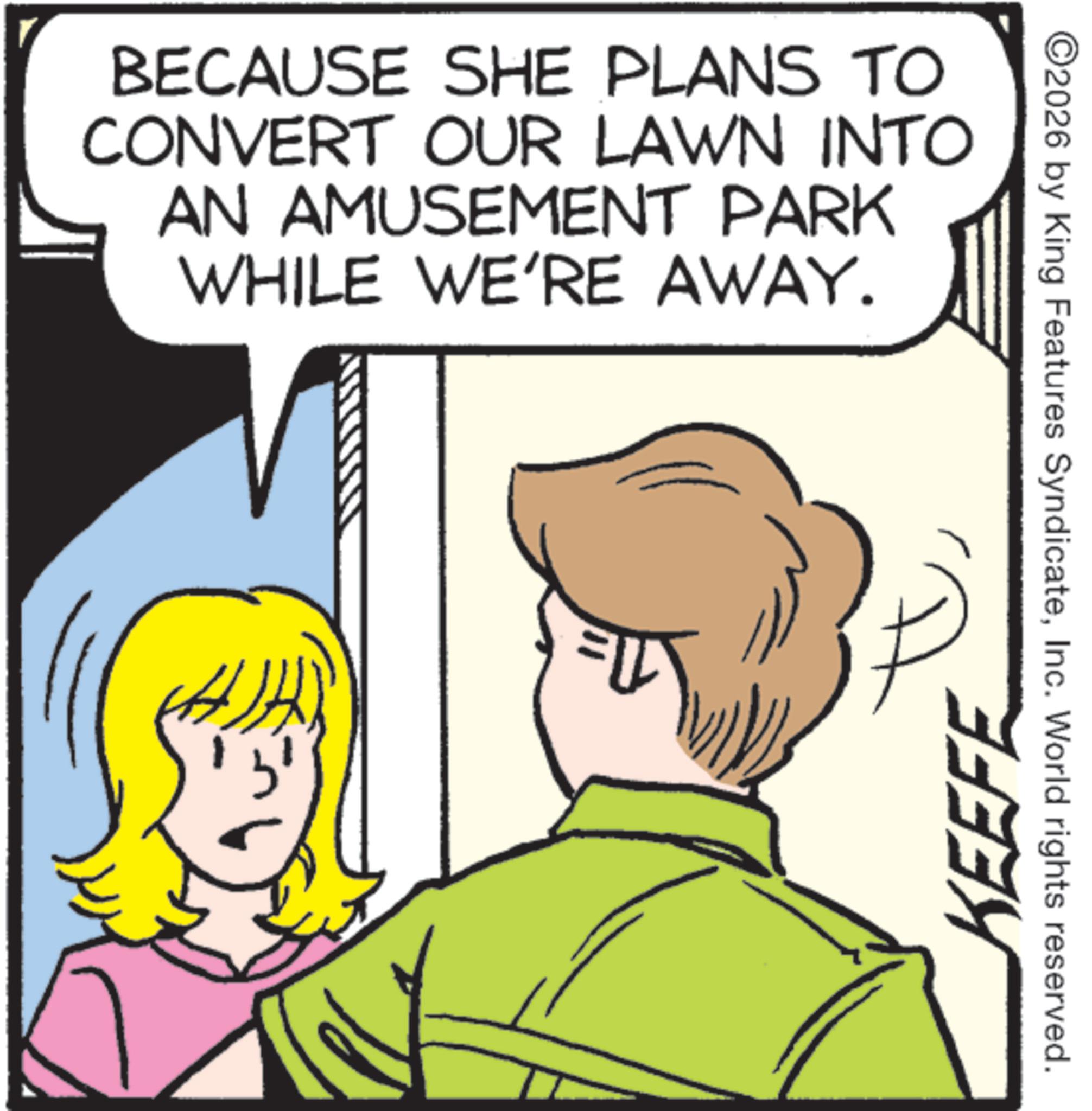 Animation OCR: BECAUSE SHE PLANS TO CONVERT OUR LAWN INTO AN AMUSEMENT PARK WHILE WE'RE AWAY. KEEFE ©2026 by King Features SyndicateInc. World rights reserved. BECAUSE SHE PLANS TO CONVERT OUR LAWN INTO AN AMUSEMENT PARK WHILE WE'RE AWAY . KEEFE © 2026 by King Features SyndicateInc. World rights reserved .