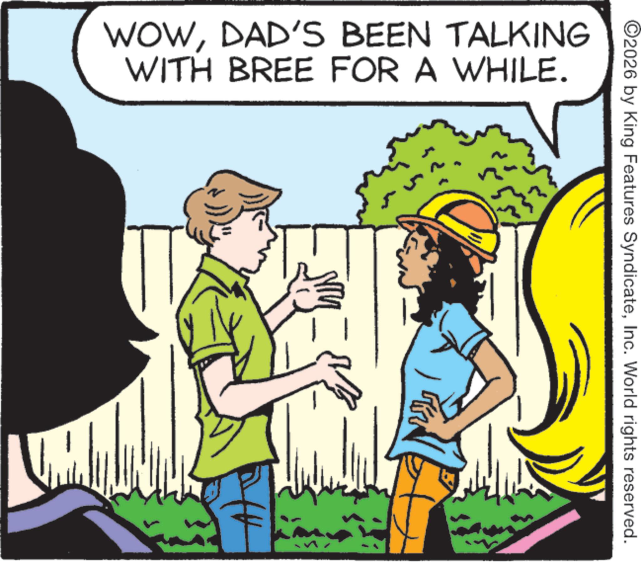 Comics OCR: WOWDAD'S BEEN TALKING WITH BREE FOR A WHILE. 2026 by King Features SyndicateInc. World rights reserved. WOWDAD'S BEEN TALKING WITH BREE FOR A WHILE . 2026 by King Features SyndicateInc. World rights reserved .