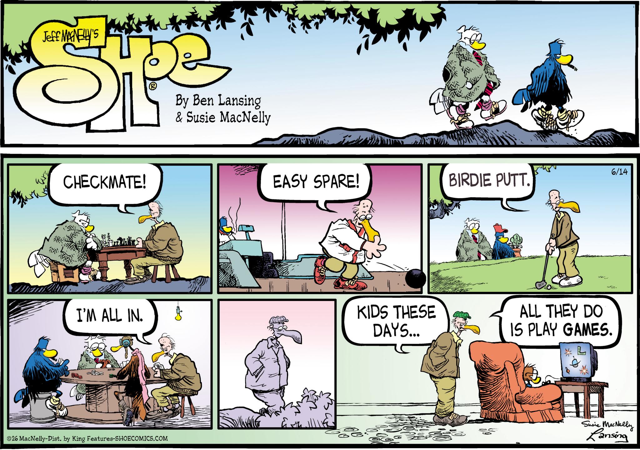 Animated cartoon OCR: Jeff MANELLY'S 0 Qu By Ben Lansing & Susie MacNelly CHECKMATE! I'M ALL IN. ?? 26 MacNelly-Dist. by King Features-SHOECOMICS.COM ?? EASY SPARE! BIRDIE PUTT. KIDS THESE DAYS... 6/14 ALL THEY DO IS PLAY GAMES. * L Susie MacNelly Lansing Jeff MANELLY'S 0 Qu By Ben Lansing & Susie MacNelly CHECKMATE ! I'M ALL IN . ?? 26 MacNelly - Dist . by King Features-SHOECOMICS.COM ?? EASY SPARE ! BIRDIE PUTT . KIDS THESE DAYS ... 6/14 ALL THEY DO IS PLAY GAMES . * L Susie MacNelly Lansing