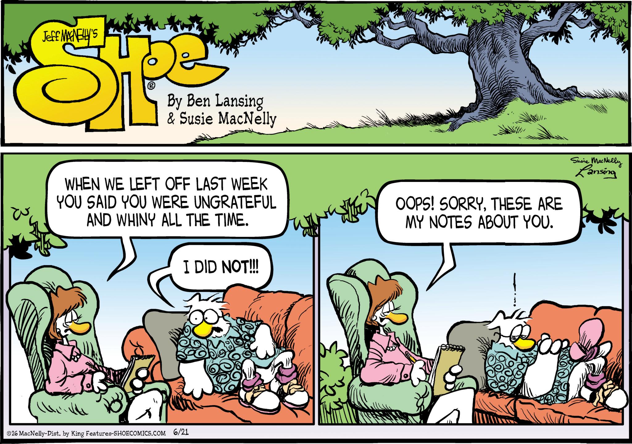 Comic book OCR: Jeff MAGNELLY'S By Ben Lansing & Susie MacNelly WHEN WE LEFT OFF LAST WEEK YOU SAID YOU WERE UNGRATEFUL AND WHINY ALL THE TIME. OOPS! SORRYTHESE ARE MY NOTES ABOUT YOU. Susie MacNelly Lansing I DID NOT!!!! 14 26 MacNelly-Dist. by King Features-SHOECOMICS.COM 6/21 Jeff MAGNELLY'S By Ben Lansing & Susie MacNelly WHEN WE LEFT OFF LAST WEEK YOU SAID YOU WERE UNGRATEFUL AND WHINY ALL THE TIME . OOPS ! SORRYTHESE ARE MY NOTES ABOUT YOU . Susie MacNelly Lansing I DID NOT !!!! 14 26 MacNelly - Dist . by King Features-SHOECOMICS.COM 6/21