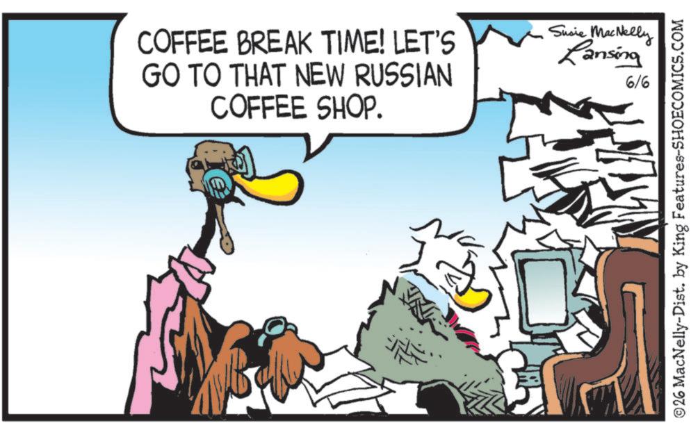Bird OCR: COFFEE BREAK TIME! LET'S GO TO THAT NEW RUSSIAN COFFEE SHOP. Susie MacNelly Lansing 6/6 ©26 MacNelly-Dist. by King Features-SHOECOMICS.COM COFFEE BREAK TIME ! LET'S GO TO THAT NEW RUSSIAN COFFEE SHOP . Susie MacNelly Lansing 6/6 © 26 MacNelly - Dist . by King Features-SHOECOMICS.COM