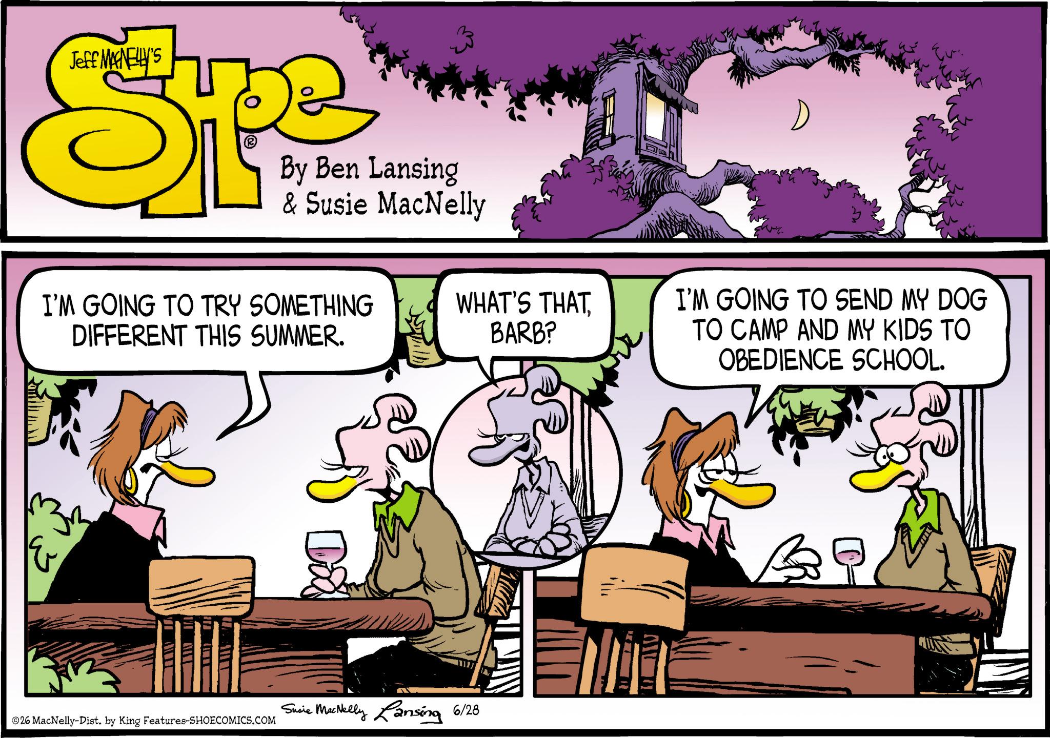 Animated cartoon OCR: Jeff MAGNELLY'S Spe By Ben Lansing & Susie MacNelly I'M GOING TO TRY SOMETHING DIFFERENT THIS SUMMER. ??? Dox WHAT'S THATBARB? 26 MacNelly-Dist. by King Features-SHOECOMICS.COM Susie MacNelly Lansing 6/28 Eur I'M GOING TO SEND MY DOG TO CAMP AND MY KIDS TO OBEDIENCE SCHOOL. Jeff MAGNELLY'S Spe By Ben Lansing & Susie MacNelly I'M GOING TO TRY SOMETHING DIFFERENT THIS SUMMER . ??? Dox WHAT'S THATBARB ? 26 MacNelly - Dist . by King Features-SHOECOMICS.COM Susie MacNelly Lansing 6/28 Eur I'M GOING TO SEND MY DOG TO CAMP AND MY KIDS TO OBEDIENCE SCHOOL .