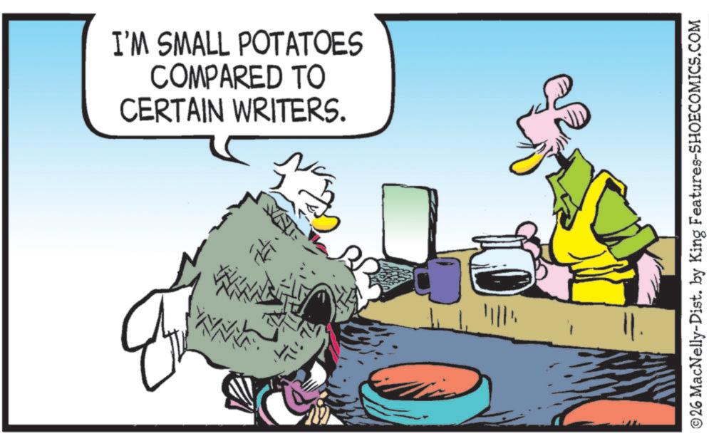 Bird OCR: I'M SMALL POTATOES COMPARED TO CERTAIN WRITERS. ©26 MacNelly-Dist. by King Features-SHOECOMICS.COM I'M SMALL POTATOES COMPARED TO CERTAIN WRITERS . © 26 MacNelly - Dist . by King Features-SHOECOMICS.COM