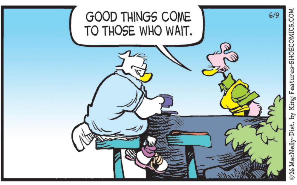 Comics OCR: GOOD THINGS COME TO THOSE WHO WAIT. 6/9 ©26 MacNelly-Dist. by King Features-SHOECOMICS.COM GOOD THINGS COME TO THOSE WHO WAIT . 6/9 © 26 MacNelly - Dist . by King Features-SHOECOMICS.COM