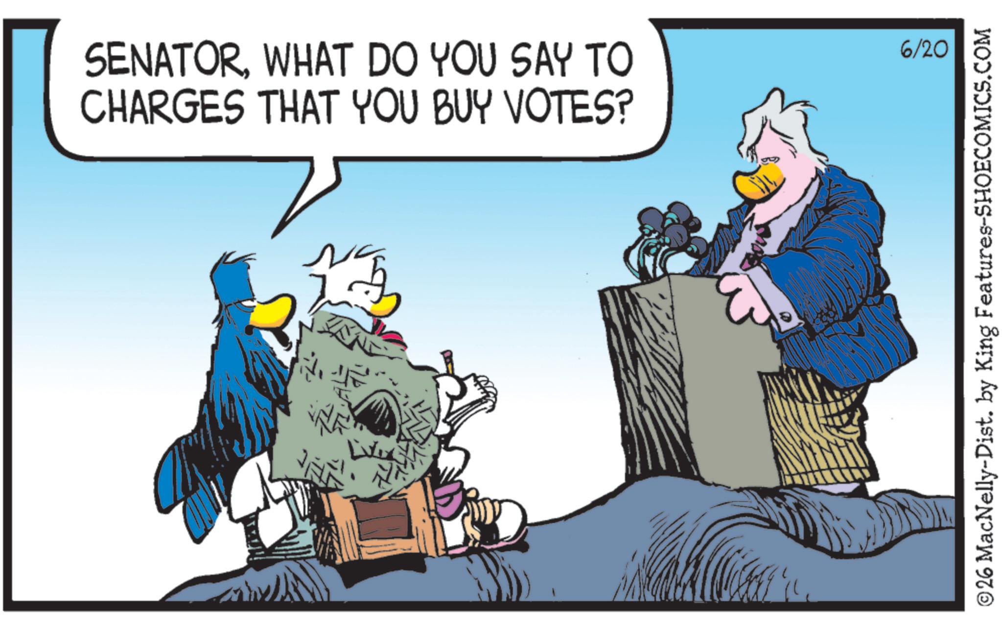 Animated cartoon OCR: SENATORWHAT DO YOU SAY TO CHARGES THAT YOU BUY VOTES? 6/20 ©26 MacNelly-Dist. by King Features-SHOECOMICS.COM SENATORWHAT DO YOU SAY TO CHARGES THAT YOU BUY VOTES ? 6/20 © 26 MacNelly - Dist . by King Features-SHOECOMICS.COM