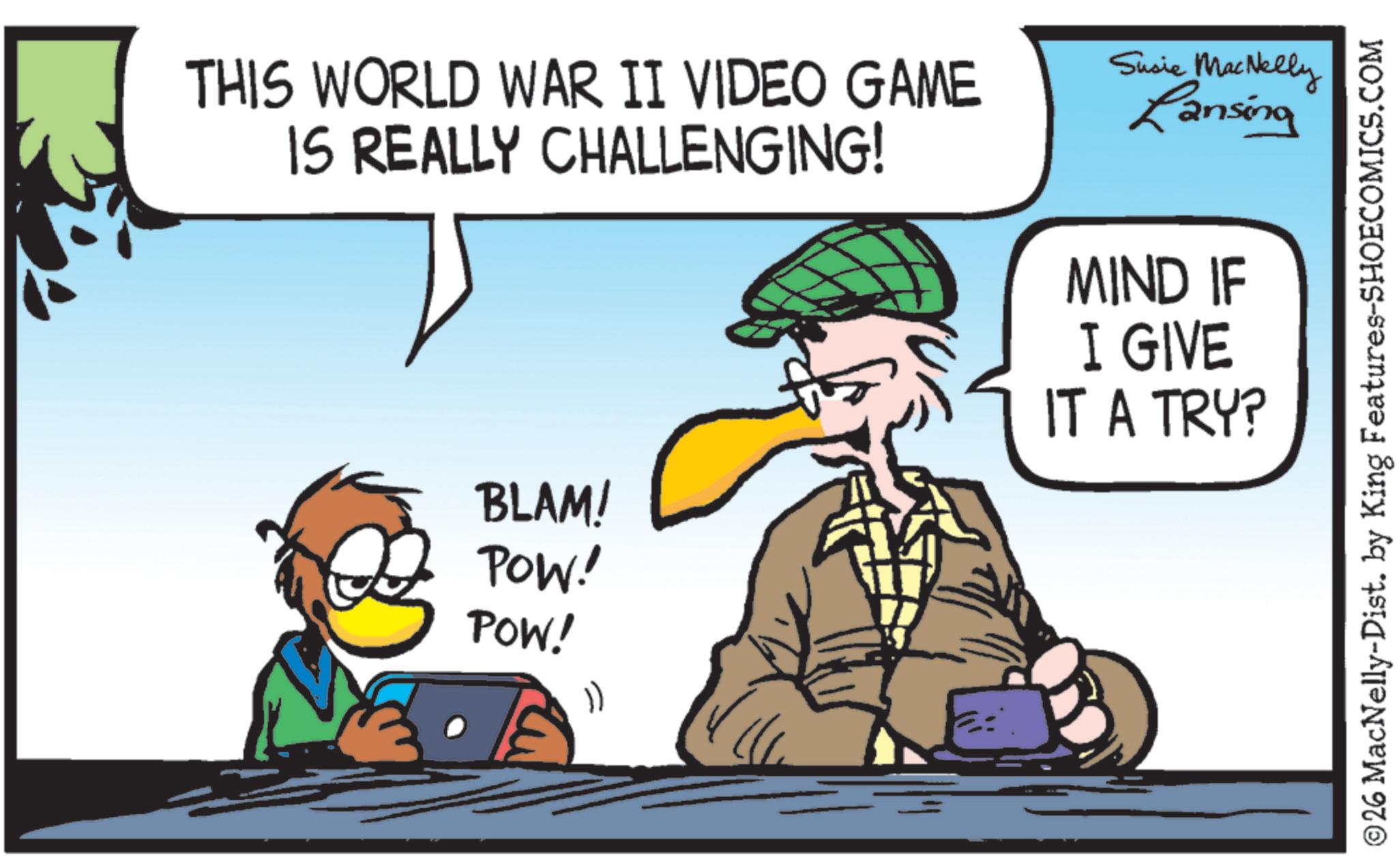 Sun hat OCR: THIS WORLD WAR II VIDEO GAME IS REALLY CHALLENGING! Susie MacNelly Lansing MIND IF BLAM! POW! POW! 1) I GIVE IT A TRY? ©26 MacNelly-Dist. by King Features-SHOECOMICS.COM THIS WORLD WAR II VIDEO GAME IS REALLY CHALLENGING ! Susie MacNelly Lansing MIND IF BLAM ! POW ! POW ! 1 ) I GIVE IT A TRY ? © 26 MacNelly - Dist . by King Features-SHOECOMICS.COM