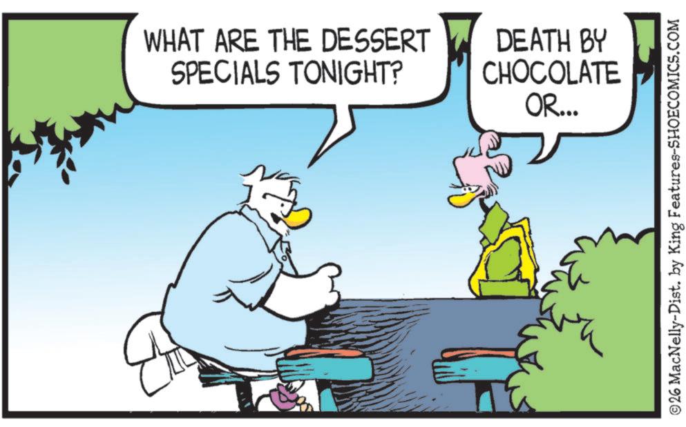 Comic book OCR: WHAT ARE THE DESSERT SPECIALS TONIGHT? DEATH BY CHOCOLATE OR... ©26 MacNelly-Dist. by King Features-SHOECOMICS.COM WHAT ARE THE DESSERT SPECIALS TONIGHT ? DEATH BY CHOCOLATE OR ... © 26 MacNelly - Dist . by King Features-SHOECOMICS.COM