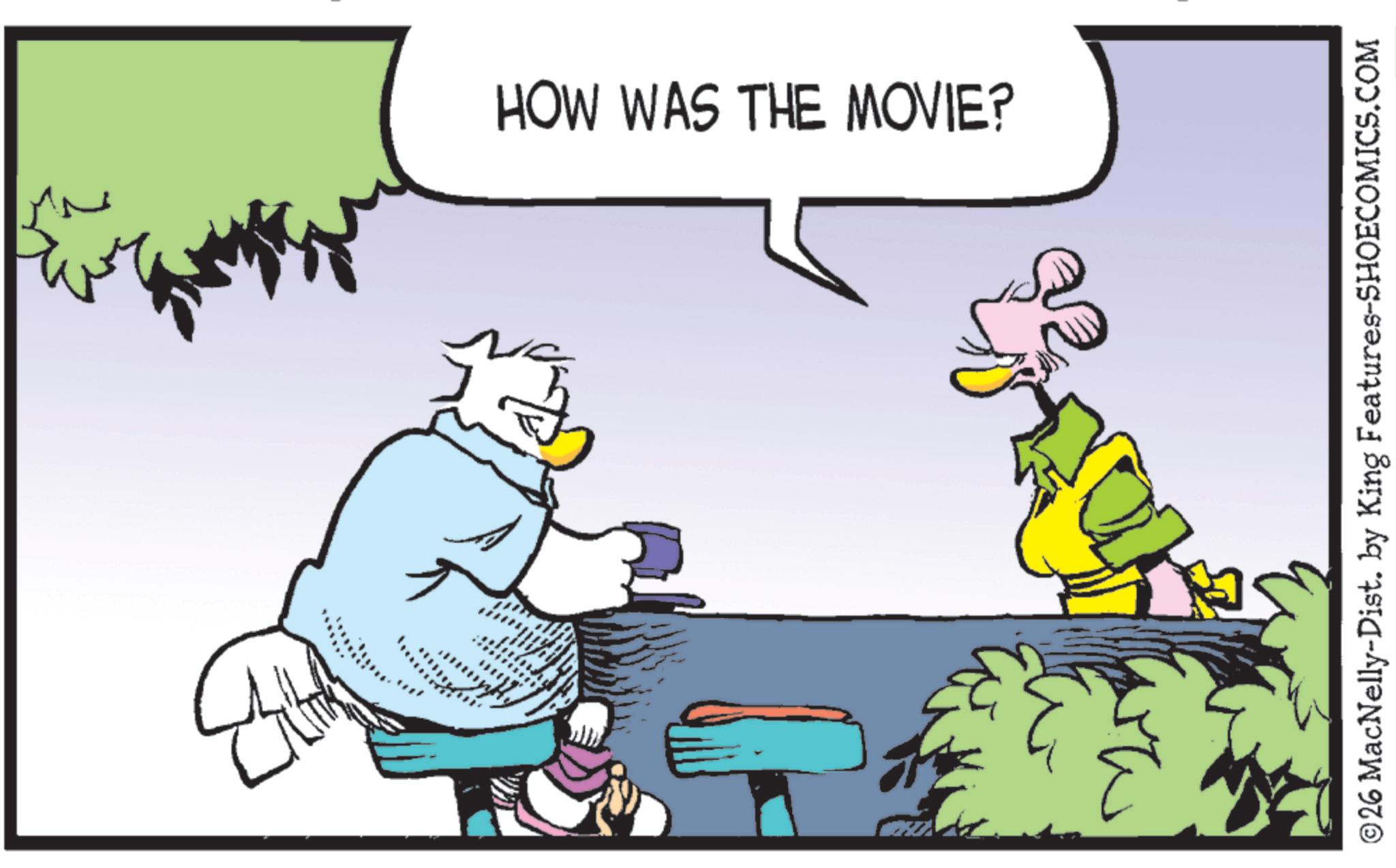 Bird OCR: HOW WAS THE MOVIE? © 26 MacNelly-Dist. by King Features-SHOECOMICS.COM HOW WAS THE MOVIE ? © 26 MacNelly - Dist . by King Features-SHOECOMICS.COM