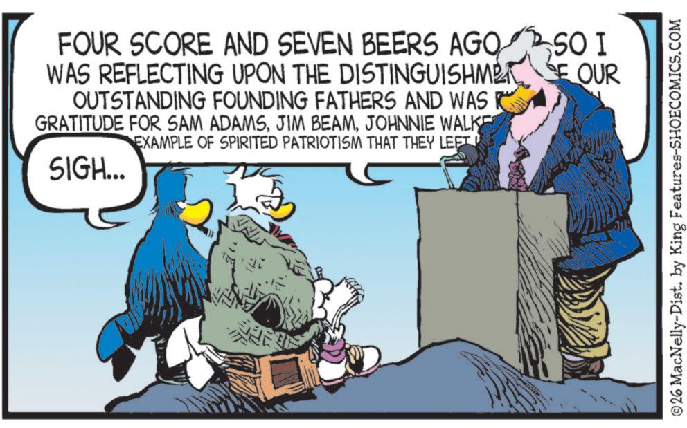 Fictional character OCR: FOUR SCORE AND SEVEN BEERS AGO SO I WAS REFLECTING UPON THE DISTINGUISHMET SE OUR OUTSTANDING FOUNDING FATHERS AND WAS R GRATITUDE FOR SAM ADAMSJOHNNIE WALKE EXAMPLE OF SPIRITED PATRIOTISM THAT THEY LEFT SIGH... ©26 MacNelly-Dist. by King Features-SHOECOMICS.COM FOUR SCORE AND SEVEN BEERS AGO SO I WAS REFLECTING UPON THE DISTINGUISHMET SE OUR OUTSTANDING FOUNDING FATHERS AND WAS R GRATITUDE FOR SAM ADAMSJIM BEAMJOHNNIE WALKE EXAMPLE OF SPIRITED PATRIOTISM THAT THEY LEFT SIGH ... © 26 MacNelly - Dist . by King Features-SHOECOMICS.COM