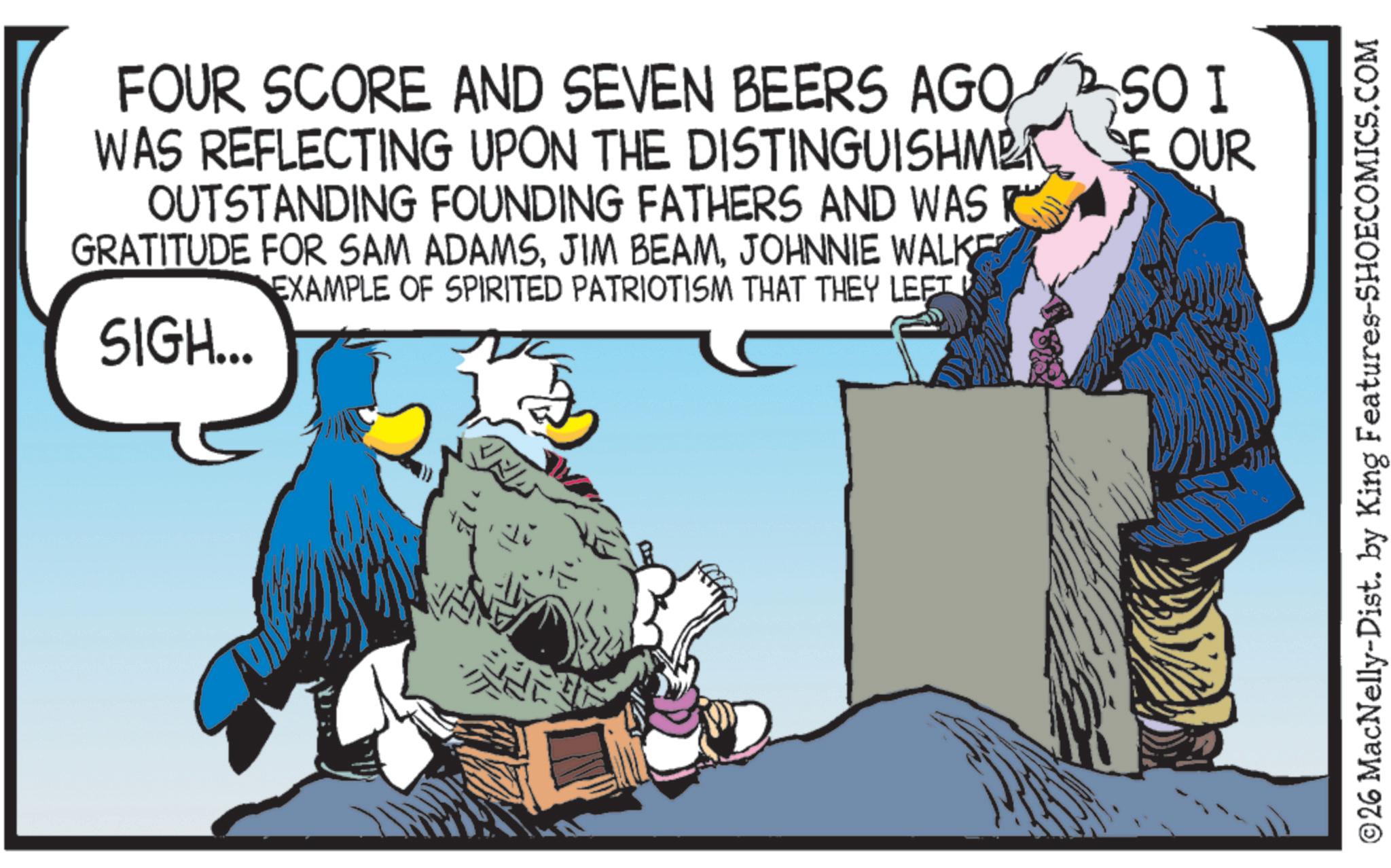 Fictional character OCR: FOUR SCORE AND SEVEN BEERS AGO SO I WAS REFLECTING UPON THE DISTINGUISHMET SE OUR OUTSTANDING FOUNDING FATHERS AND WAS R GRATITUDE FOR SAM ADAMSJOHNNIE WALKE EXAMPLE OF SPIRITED PATRIOTISM THAT THEY LEFT SIGH... ©26 MacNelly-Dist. by King Features-SHOECOMICS.COM FOUR SCORE AND SEVEN BEERS AGO SO I WAS REFLECTING UPON THE DISTINGUISHMET SE OUR OUTSTANDING FOUNDING FATHERS AND WAS R GRATITUDE FOR SAM ADAMSJIM BEAMJOHNNIE WALKE EXAMPLE OF SPIRITED PATRIOTISM THAT THEY LEFT SIGH ... © 26 MacNelly - Dist . by King Features-SHOECOMICS.COM