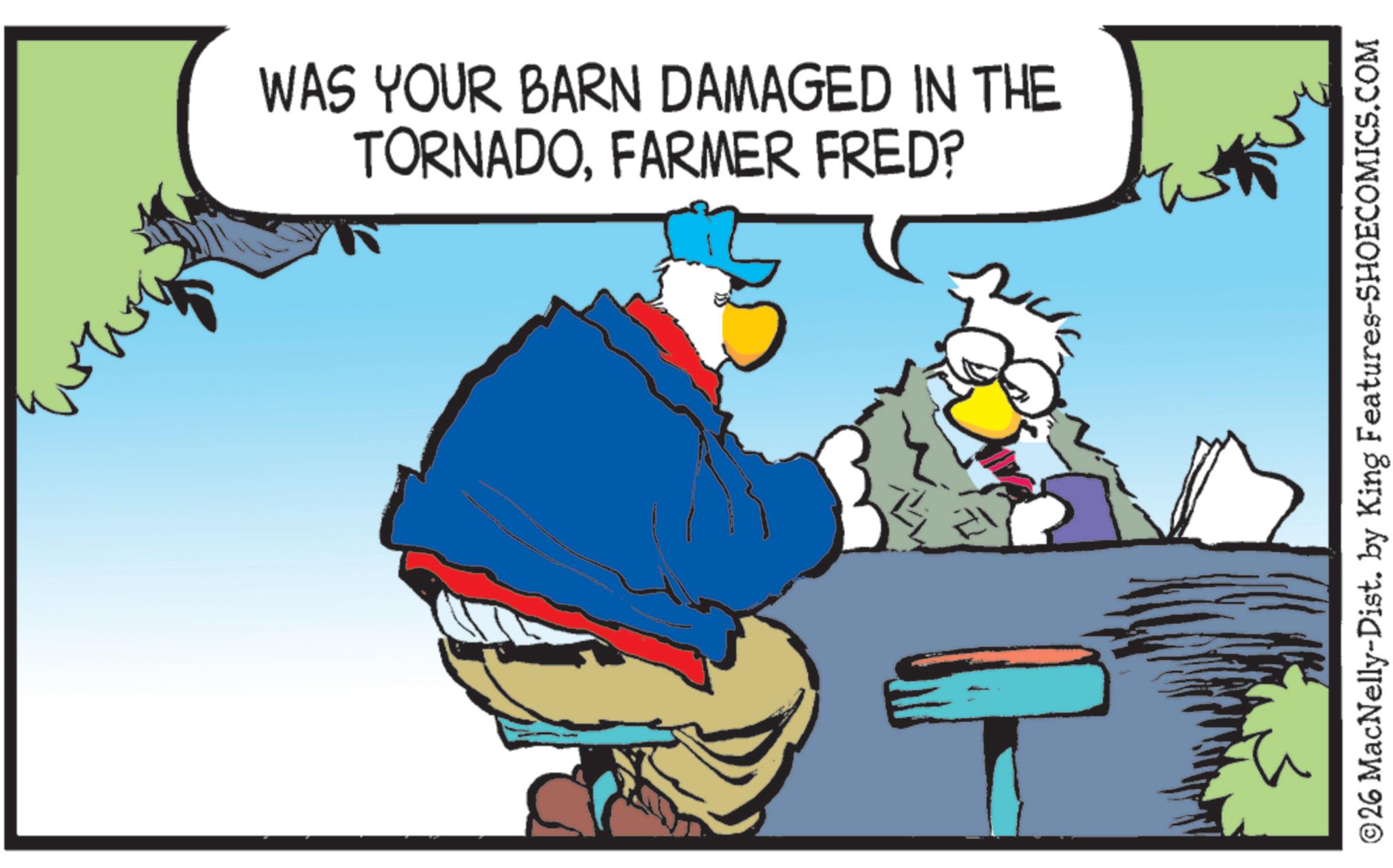 Fictional character OCR: WAS YOUR BARN DAMAGED IN THE TORNADOFARMER FRED? ©26 MacNelly-Dist. by King Features-SHOECOMICS.COM WAS YOUR BARN DAMAGED IN THE TORNADOFARMER FRED ? © 26 MacNelly - Dist . by King Features-SHOECOMICS.COM