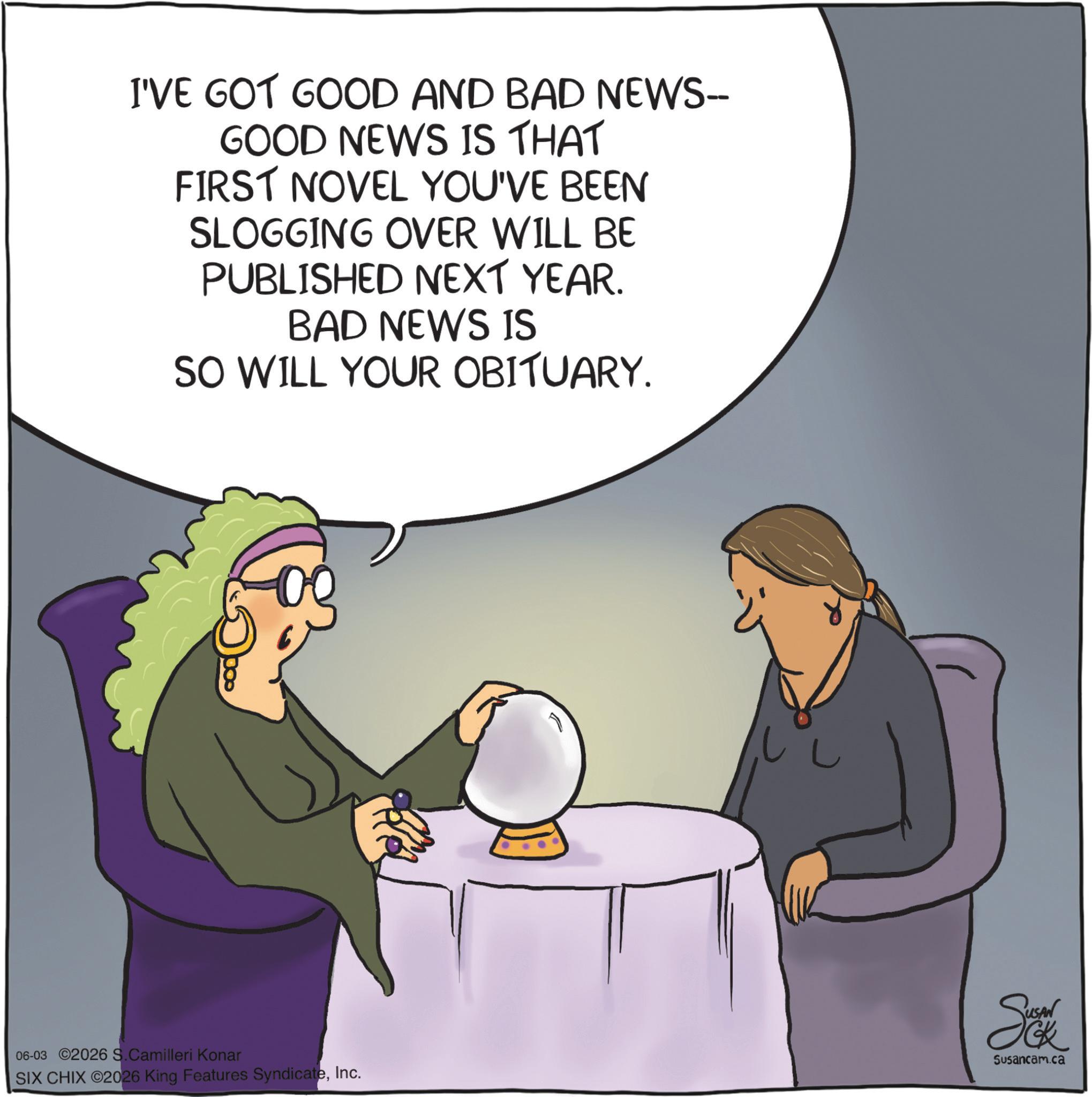 Animated cartoon OCR: I'VE GOT GOOD AND BAD NEWS-- GOOD NEWS IS THAT FIRST NOVEL YOU'VE BEEN SLOGGING OVER WILL BE PUBLISHED NEXT YEAR. BAD NEWS IS SO WILL YOUR OBITUARY. 06-03 ©2026 S.Camilleri Konar Susancam.ca SIX CHIX 2026 King Features SyndicateInc. I'VE GOT GOOD AND BAD NEWS-- GOOD NEWS IS THAT FIRST NOVEL YOU'VE BEEN SLOGGING OVER WILL BE PUBLISHED NEXT YEAR . BAD NEWS IS SO WILL YOUR OBITUARY . 06-03 © 2026 S.Camilleri Konar Susancam.ca SIX CHIX 2026 King Features Syndicate