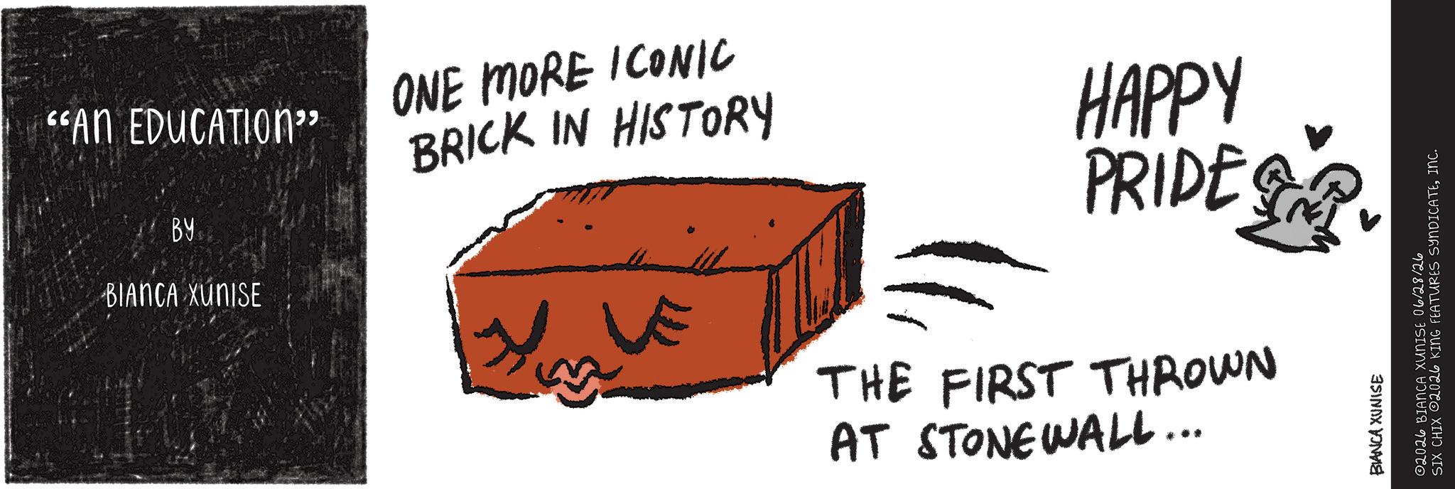 Child art OCR: "AN EDUCATION" BY BIANCA XUNISE ONE MORE ICONIC BRICK IN HISTORY HAPPY PRIDE THE FIRST THROWN AT STONEWALL... BIANCA XUNISE ©2026 BIANCA XUNISE 06/28/26 SIX CHIX 2026 KING FEATURES SYNDICATEINC. " AN EDUCATION " BY BIANCA XUNISE ONE MORE ICONIC BRICK IN HISTORY HAPPY PRIDE THE FIRST THROWN AT STONEWALL ... BIANCA XUNISE © 2026 BIANCA XUNISE 06/28/26 SIX CHIX 2026 KING FEATURES SYNDICATEINC .