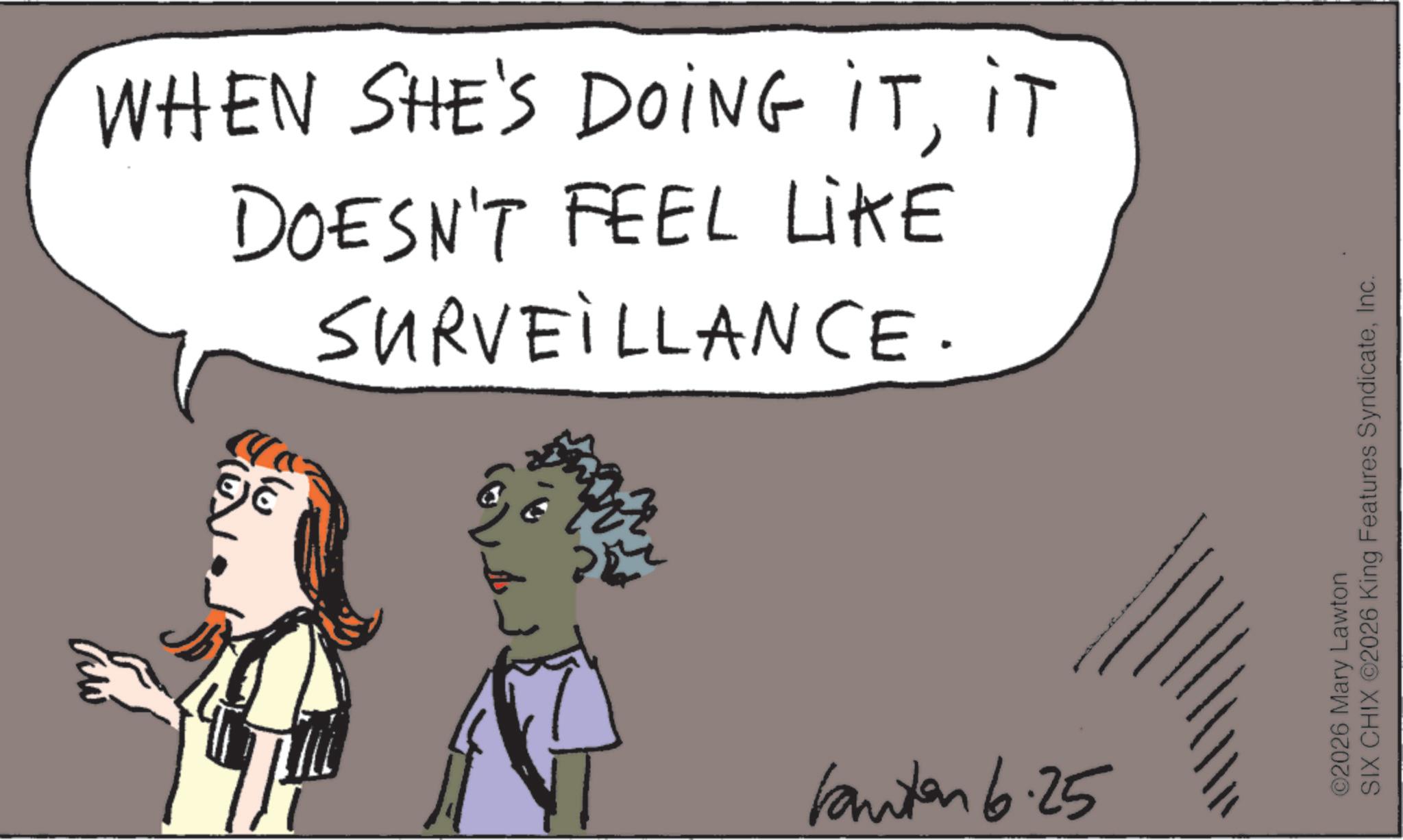 Fiction OCR: WHEN SHE'S DOING ITIT DOESN'T FEEL LIKE SURVEILLANCE. ??? kanten 6.25 ©2026 Mary Lawton SIX CHIX ©2026 King Features SyndicateInc. WHEN SHE'S DOING ITIT DOESN'T FEEL LIKE SURVEILLANCE . ??? kanten 6.25 © 2026 Mary Lawton SIX CHIX © 2026 King Features Syndicate