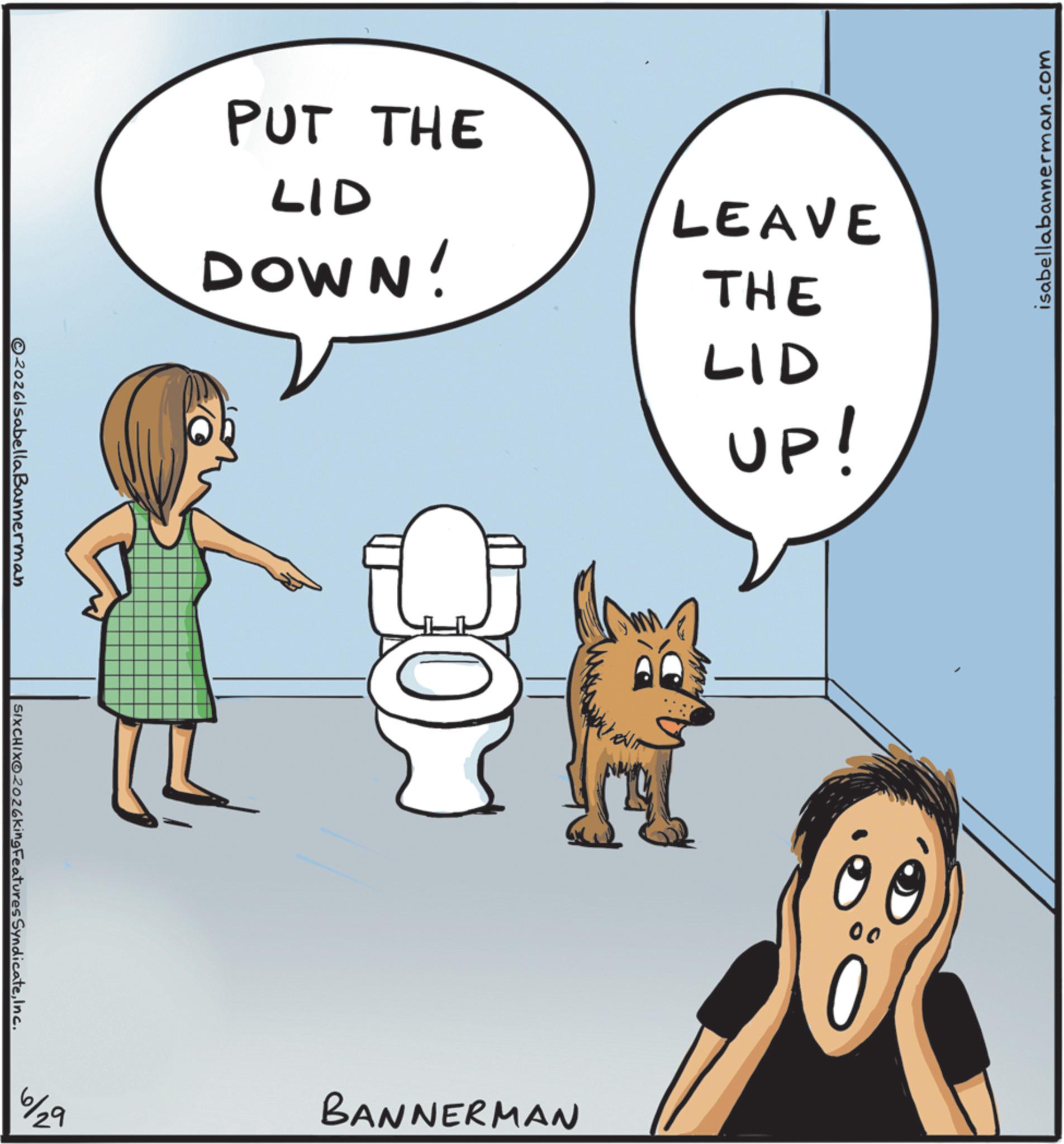 Toilet seat OCR: 2026lsabellaBannerman SIXCHIXO2026king Features SyndicateInc. 2019 PUT THE LID LEAVE DOWN! THE BANNERMAN LID UP! 00 isabellabannerman.com 2026lsabellaBannerman SIXCHIXO2026king Features SyndicateInc. 2019 PUT THE LID LEAVE DOWN ! THE BANNERMAN LID UP ! 00 isabellabannerman.com