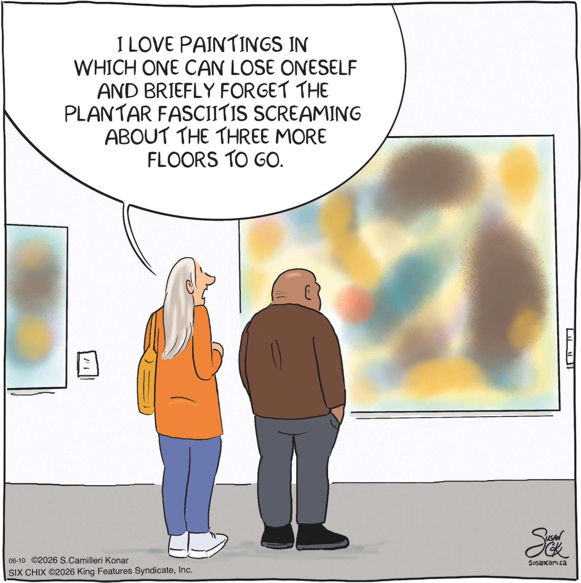 Graphics OCR: I LOVE PAINTINGS IN WHICH ONE CAN LOSE ONESELF AND BRIEFLY FORGET THE PLANTAR FASCIITIS SCREAMING ABOUT THE THREE MORE FLOORS TO GO. ?? 06-10 2026 S.Camilleri Konar SIX CHIX ©2026 King Features SyndicateInc. Sea Susancam.ca I LOVE PAINTINGS IN WHICH ONE CAN LOSE ONESELF AND BRIEFLY FORGET THE PLANTAR FASCIITIS SCREAMING ABOUT THE THREE MORE FLOORS TO GO . ?? 06-10 2026 S.Camilleri Konar SIX CHIX © 2026 King Features SyndicateInc. Sea Susancam.ca