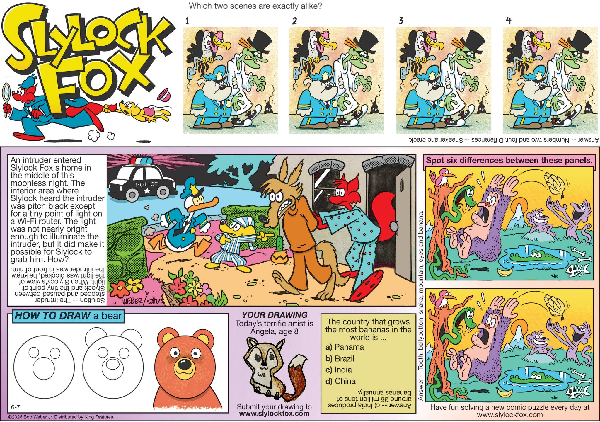 Comic book OCR: SLYLOCK FOX 1 Which two scenes are exactly alike? 2 An intruder entered Slylock Fox's home in the middle of this moonless night. The interior area where Slylock heard the intruder was pitch black except for a tiny point of light on a Wi-Fi router. The light was not nearly bright enough to illuminate the intruderbut it did make it possible for Slylock to grab him. How? ?? 10 ?? ? ??? ?????! ?? ??? ??jg sem ??? ? to be in a ???? ???ed pue p?dd?s ????? -- on HOW TO DRAW a bear POLICE WEBER/SOUS 6-7 ©2026 Bob Weber Jr. Distributed by King Features. ?? ? ° ° ° YOUR DRAWING Today's terrific artist is Angelaage 8 The country that grows the most bananas in the world is... a) Panama b) Brazil m Submit your drawing to www.slylockfox.com c) India d) China to su sand A p - 3 Answer - Tootheyes and banana. -- Spot six differences between these panels. www www VV. ML Have fun solving a new comic puzzle every day at www.slylockfox.com SLYLOCK FOX 1 Which two scenes are exactly alike ? 2 An intruder entered Slylock Fox's home in the middle of this moonless night . The interior area where Slylock heard the intruder was pitch black except for a tiny point of light on a Wi - Fi router . The light was not nearly bright enough to illuminate the intruderbut it did make it possible for Slylock to grab him . How ? ?? 10 ?? ? ??? ????? ! ?? ??? ??jg sem ??? ? to be in a ???? ???ed pue p?dd?s ????? -- on HOW TO DRAW a bear POLICE WEBER / SOUS 6-7 © 2026 Bob Weber Jr. Distributed by King Features . ?? ? ° ° ° YOUR DRAWING Today's terrific artist is Angelaage 8 The country that grows the most bananas in the world is ... a ) Panama b ) Brazil m Submit your drawing to www.slylockfox.com c ) India d ) China to su sand A p - 3 Answer - Tootheyes and banana . -- Spot six differences between these panels . www www VV . ML Have fun solving a new comic puzzle every day at www.slylockfox.com