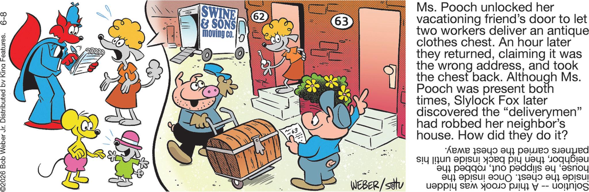 Pleased OCR: ©2026 Bob Weber Jr. Distributed by Kina Features. 6-8 SWINE & SONS moving co. 62 63 WEBER/setu Ms. Pooch unlocked her vacationing friend's door to let two workers deliver an antique clothes chest. An hour later they returnedclaiming it was the wrong addressand took the chest back. Although Ms. Pooch was present both timesSlylock Fox later discovered the "deliverymen" had robbed her neighbor's house. How did they do it? ???? ? ???? ???ed a per a ??? episu! ???) Say) ???ì episu! ?????? ??? ??????? -- uognjos © 2026 Bob Weber Jr. Distributed by Kina Features . 6-8 SWINE & SONS moving co . 62 63 WEBER / setu Ms. Pooch unlocked her vacationing friend's door to let two workers deliver an antique clothes chest . An hour later they returnedclaiming it was the wrong addressand took the chest back . Although Ms. Pooch was present both timesSlylock Fox later discovered the " deliverymen " had robbed her neighbor's house . How did they do it ? ???? ? ???? ???ed a per a ? ?? episu ! ? ?? ) Say ) ??? ì episu ! ?????? ??? ??????? -- uognjos