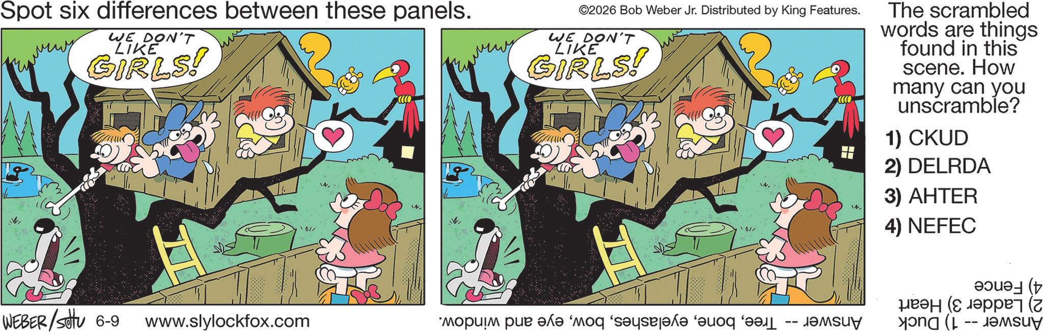 Happiness OCR: Spot six differences between these panels. WE DON'T LIKE GIRLS! ?? WEBER/STU 6-9 www.slylockfox.com 01/ ????? ©2026 Bob Weber Jr. Distributed by King Features. WE DON'T LIKE GIRLS! ??? 01/ ????? ??? ??? ‘??? ‘??????? ???? -- ???? The scrambled words are things found in this scene. How many can you unscramble? 1) CKUD 2) DELRDA 3) AHTER 4) NEFEC ???e? (t ?? (? ????? (Z Su Spot six differences between these panels . WE DON'T LIKE GIRLS ! ?? WEBER / STU 6-9 www.slylockfox.com 01 / ????? © 2026 Bob Weber Jr. Distributed by King Features . WE DON'T LIKE GIRLS ! ??? 01 / ????? ??? ??? ‘ ??? ‘ ??????? ???? -- ???? The scrambled words are things found in this scene . How many can you unscramble ? 1 ) CKUD 2 ) DELRDA 3 ) AHTER 4 ) NEFEC ? ?? e ? ( t ?? ( ? ????? ( Z Su