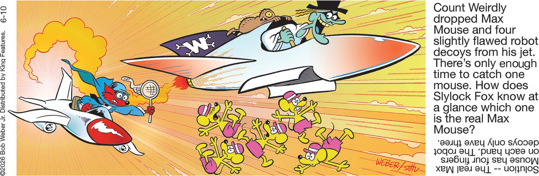Clip art OCR: 2026 Bob Weber Jr. Distributed by King Features. 6-10 W WEBER/Sotu Count Weirdly dropped Max Mouse and four slightly flawed robot decoys from his jet. There's only enough time to catch one mouse. How does Slylock Fox know at a glance which one is the real Max Mouse? *???? ???? ??? ?????? 10??????? ?? ?? ??? ??? -- 2026 Bob Weber Jr. Distributed by King Features . 6-10 W WEBER / Sotu Count Weirdly dropped Max Mouse and four slightly flawed robot decoys from his jet . There's only enough time to catch one mouse . How does Slylock Fox know at a glance which one is the real Max Mouse ? * ???? ???? ??? ?????? 10??????? ?? ?? ??? ??? --