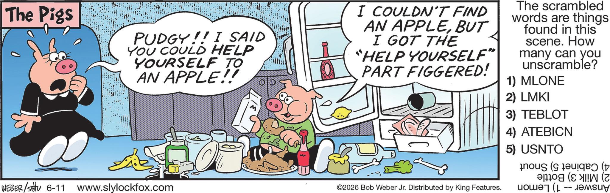 Photo caption OCR: The Pigs PUDGY!! I SAID YOU COULD HELP YOURSELF TO AN APPLE!! I COULDN'T FIND AN APPLEBUT I GOT THE "HELP YOURSELF" PART FIGGERED! The scrambled words are things found in this scene. How many can you unscramble? 1) MLONE 2) LMKI 3) TEBLOT 4) ATEBICN 5) USNTO WEBER/sottu 6-11 www.slylockfox.com ©2026 Bob Weber Jr. Distributed by King Features. ( ( (Z The Pigs PUDGY !! I SAID YOU COULD HELP YOURSELF TO AN APPLE !! I COULDN'T FIND AN APPLEBUT I GOT THE " HELP YOURSELF " PART FIGGERED ! The scrambled words are things found in this scene . How many can you unscramble ? 1 ) MLONE 2 ) LMKI 3 ) TEBLOT 4 ) ATEBICN 5 ) USNTO WEBER / sottu 6-11 www.slylockfox.com © 2026 Bob Weber Jr. Distributed by King Features . ( ( ( Z