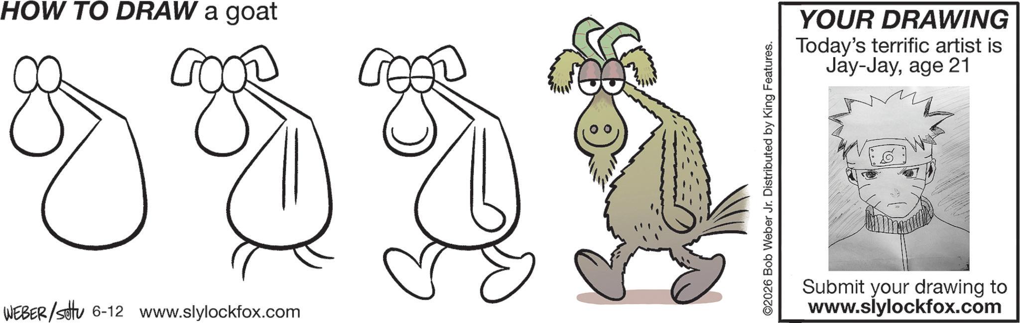 Child art OCR: HOW TO DRAW a goat ?? 8 3 3 1 WEBER/sotu 6-12 www.slylockfox.com YOUR DRAWING Today's terrific artist is Jay-Jayage 21 Submit your drawing to www.slylockfox.com HOW TO DRAW a goat ?? 8 3 3 1 WEBER / sotu 6-12 www.slylockfox.com YOUR DRAWING Today's terrific artist is Jay - Jayage 21 Submit your drawing to www.slylockfox.com