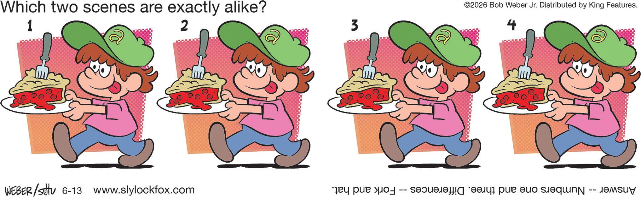 Graphics OCR: WEBER/Sotu 6-13 www.slylockfox.com Numbers one and three. Differences -- Fork and hat. Answer Which two scenes are exactly alike? ©2026 Bob Weber Jr. Distributed by King Features. 1 2 3 4 ???? WEBER / Sotu 6-13 www.slylockfox.com Numbers one and three . Differences -- Fork and hat . Answer Which two scenes are exactly alike ? © 2026 Bob Weber Jr. Distributed by King Features . 1 2 3 4 ?? ??