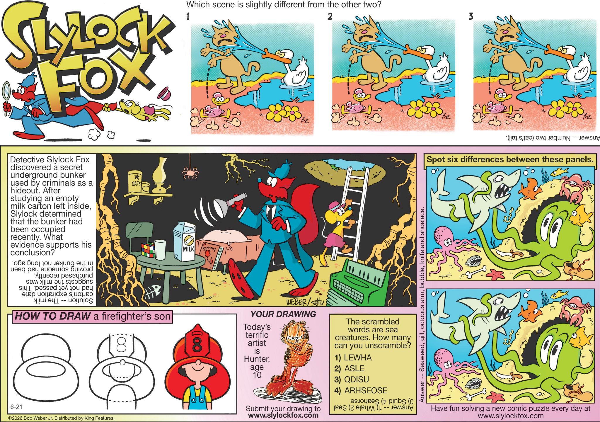 Graphics OCR: SLYLOCK FOX Detective Slylock Fox discovered a secret underground bunker used by criminals as a hideout. After studying an empty milk carton left insideSlylock determined that the bunker had been occupied recently. What evidence supports his conclusion? ??? ??? ? ? ??? ???? A p a * OATS ? ?? -- on HOW TO DRAW a firefighter's son 88 6-21 ©2026 Bob Weber Jr. Distributed by King Features. 1 Which scene is slightly different from the other two? 2 3 MILK ROMANCE 100 WEBER/Stu YOUR DRAWING Today's terrific artist is HunterThe scrambled words are sea creatures. How many can you unscramble? 1) LEWHA age 10 2) ASLE 3) QDISU (bs (? Submit your drawing to www.slylockfox.com 4) ARHSEOSE Answer -- Seaweedknife and shoelace. ( ) CU Spot six differences between these panels. ???? Have fun solving a new comic puzzle every day at www.slylockfox.com SLYLOCK FOX Detective Slylock Fox discovered a secret underground bunker used by criminals as a hideout . After studying an empty milk carton left insideSlylock determined that the bunker had been occupied recently . What evidence supports his conclusion ? ??? ??? ? ? ??? ???? A p a * OATS ? ?? -- on HOW TO DRAW a firefighter's son 88 6-21 © 2026 Bob Weber Jr. Distributed by King Features . 1 Which scene is slightly different from the other two ? 2 3 MILK ROMANCE 100 WEBER / Stu YOUR DRAWING Today's terrific artist is HunterThe scrambled words are sea creatures . How many can you unscramble ? 1 ) LEWHA age 10 2 ) ASLE 3 ) QDISU ( bs ( ? Submit your drawing to www.slylockfox.com 4 ) ARHSEOSE Answer -- Seaweedoctopus armknife and shoelace . ( ) CU Spot six differences between these panels . ???? Have fun solving a new comic puzzle every day at www.slylockfox.com
