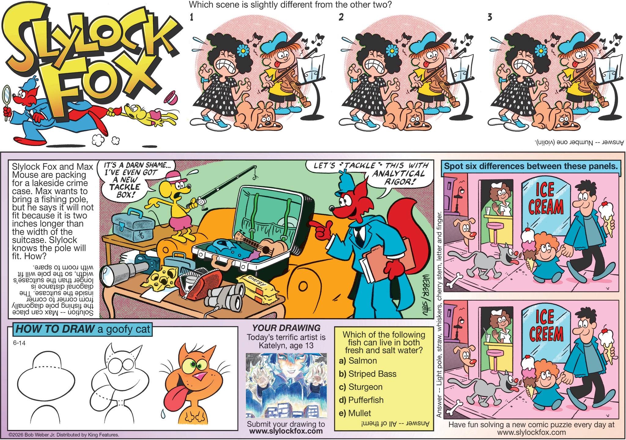 Comic book OCR: SLYLOCK FOX 1 Which scene is slightly different from the other two? 2 3 Slylock Fox and Max Mouse are packing for a lakeside crime case. Max wants to bring a fishing polebut he says it will not fit because it is two inches longer than the width of the suitcase. Slylock knows the pole will fit. How? as of a b c ???? ????? ?????? a b c ?????? ??? ??????? ???? ???? ??? a b c -- IT'S A DARN SHAME... I'VE EVEN GOT A NEW TACKLE BOX! HOW TO DRAW a goofy cat 6-14 energy LET'S TACKLE THIS WITH ANALYTICAL RIGOR! YOUR DRAWING Today's terrific artist is Katelynage 13 WEBER/Stu Which of the following fish can live in both fresh and salt water? a) Salmon b) Striped Bass c) Sturgeon ©2026 Bob Weber Jr. Distributed by King Features. Submit your drawing to www.slylockfox.com d) Pufferfish e) Mullet ??? 10 |? -- ???? Answer Light poleletter and finger. (c) as Spot six differences between these panels. ICE CREAM ICE CREEM 3-0002 Have fun solving a new comic puzzle every day at www.slylockfox.com SLYLOCK FOX 1 Which scene is slightly different from the other two ? 2 3 Slylock Fox and Max Mouse are packing for a lakeside crime case . Max wants to bring a fishing polebut he says it will not fit because it is two inches longer than the width of the suitcase . Slylock knows the pole will fit . How ? as of a b c ???? ????? ?????? a b c ?????? ??? ??????? ???? ???? ??? a b c -- IT'S A DARN SHAME ... I'VE EVEN GOT A NEW TACKLE BOX ! HOW TO DRAW a goofy cat 6-14 energy LET'S TACKLE THIS WITH ANALYTICAL RIGOR ! YOUR DRAWING Today's terrific artist is Katelynage 13 WEBER / Stu Which of the following fish can live in both fresh and salt water ? a ) Salmon b ) Striped Bass c ) Sturgeon © 2026 Bob Weber Jr. Distributed by King Features . Submit your drawing to www.slylockfox.com d ) Pufferfish e ) Mullet ??? 10 | ? -- ???? Answer Light polecherry stemletter and finger . ( c ) as Spot six differences between these panels . ICE CREAM ICE CREEM 3-0002 Have fun solving a new comic puzzle every day at www.slylockfox.com