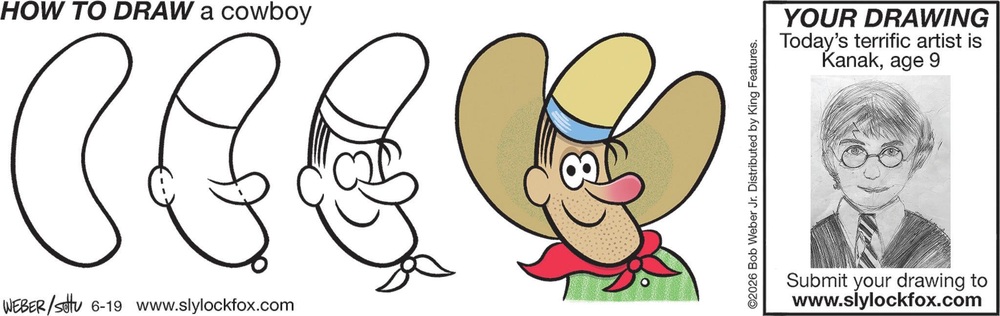 Graphics OCR: HOW TO DRAW a cowboy CEE WEBER/settu 6-19 www.slylockfox.com ©2026 Bob Weber Jr. Distributed by King Features. YOUR DRAWING Today's terrific artist is Kanakage 9 Submit your drawing to www.slylockfox.com HOW TO DRAW a cowboy CEE WEBER / settu 6-19 www.slylockfox.com © 2026 Bob Weber Jr. Distributed by King Features . YOUR DRAWING Today's terrific artist is Kanakage 9 Submit your drawing to www.slylockfox.com
