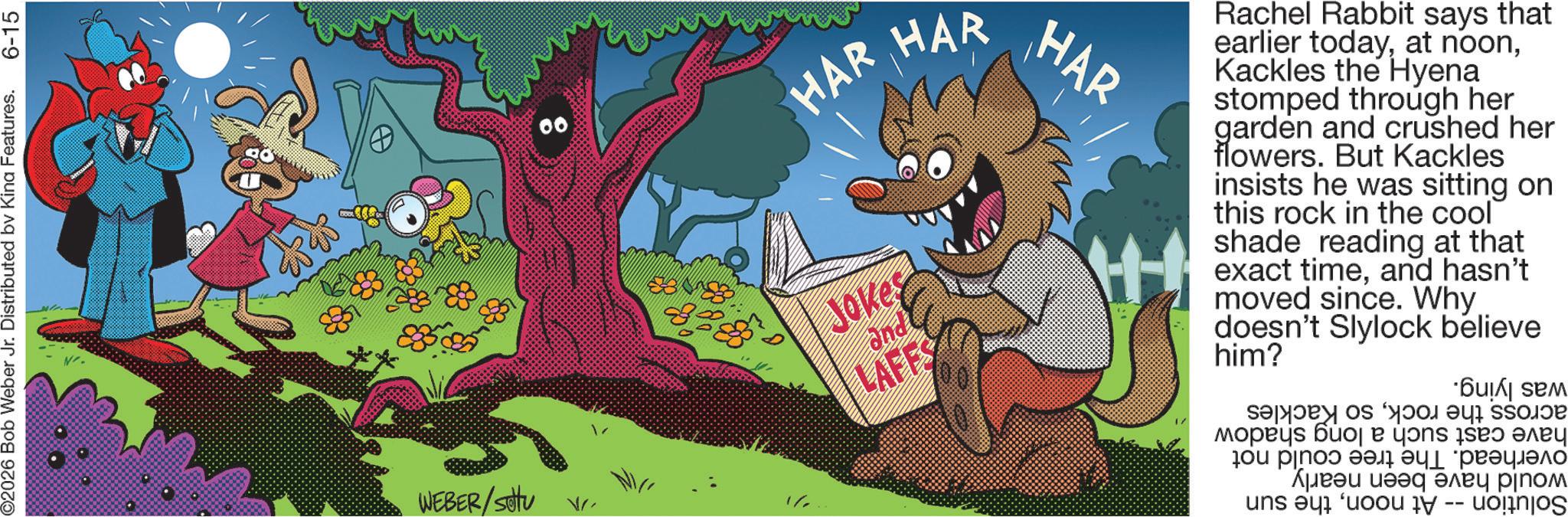 Comics OCR: ©2026 Bob Weber Jr. Distributed by Kina Features. 6-15 WEBER/settu V 2/1 HAR HAR Jokes LAFFS HAR Rachel Rabbit says that earlier todayKackles the Hyena stomped through her garden and crushed her flowers. But Kackles insists he was sitting on this rock in the cool shade reading at that exact timeand hasn't moved since. Why doesn't him? Slylock believe was lying. across the rockhave cast such a long shadow overhead. The tree could not would have been nearly Solution -- At noonthe sun so Kackles © 2026 Bob Weber Jr. Distributed by Kina Features . 6-15 WEBER / settu V 2/1 HAR HAR Jokes LAFFS HAR Rachel Rabbit says that earlier todayat noonKackles the Hyena stomped through her garden and crushed her flowers . But Kackles insists he was sitting on this rock in the cool shade reading at that exact timeand hasn't moved since . Why doesn't him ? Slylock believe was lying . across the rockhave cast such a long shadow overhead . The tree could not would have been nearly Solution -- At noonthe sun so Kackles