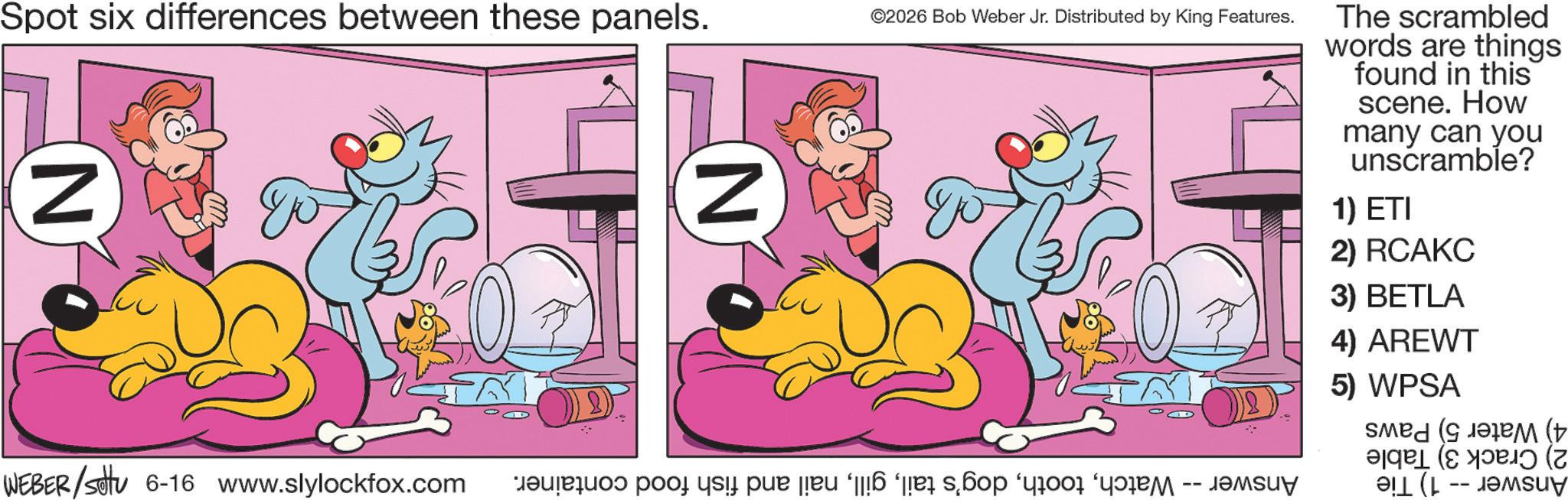 Fictional character OCR: Spot six differences between these panels. N WEBER/setu 6-16 www.slylockfox.com N ©2026 Bob Weber Jr. Distributed by King Features. a po si par 6 å s?op è The scrambled words are things found in this scene. How many can you unscramble? 1) ETI 2) RCAKC 3) BETLA 4) AREWT 5) WPSA ( (+ (?? (Z buy Spot six differences between these panels . N WEBER / setu 6-16 www.slylockfox.com N © 2026 Bob Weber Jr. Distributed by King Features . a po si par 6 å s?op è The scrambled words are things found in this scene . How many can you unscramble ? 1 ) ETI 2 ) RCAKC 3 ) BETLA 4 ) AREWT 5 ) WPSA ( ( + ( ?? ( Z buy